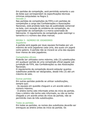 Em partidas de competição, será permitido somente o uso
de bolas que correspondam às especificações técnicas
mínimas estipuladas na Regra 2.
Decisão 2
Nas partidas de competições da FIFA e em partidas de
competições a cargo das Confederações e Associações
Nacionais, está proibida todo tipo de publicidade comercial
na bola, com exceção do emblema da competição, do
organizador da competição e a marca autorizada do
fabricante. O regulamento da competição pode restringir o
tamanho e o número das ditas marcas.
REGRA 3 - NÚMERO DE JOGADORES
Jogadores
A partida será jogada por duas equipes formadas por um
máximo de onze jogadores cada uma, dos quais um jogará
como goleiro. A partida não se iniciará se uma das equipes
tiver menos de sete jogadores.
Competições oficiais
Poderão ser utilizados como máximo, três (3) substituições
em qualquer partida de uma competição oficial jogada sob
jurisdição da FIFA, das Confederações ou das Associações
Nacionais.
O regulamento da competição deverá estipular quantos
substitutos poderão ser designados, desde três (3) até um
máximo de sete.
Outras partidas
Em outras partidas poderão se utilizar substituições,
sempre que:
· As equipes em questão cheguem a um acordo sobre o
número máximo;
· O árbitro tenha sido informado antes do início da partida.
Caso o árbitro não tenha sido informado, ou não se tenha
chegado a um acordo antes do início da partida, não se
permitirão mais de três substituições.
Todas as partidas
Em todas as partidas, os nomes dos substitutos deverão ser
entregues ao árbitro antes do início da partida. Os
 