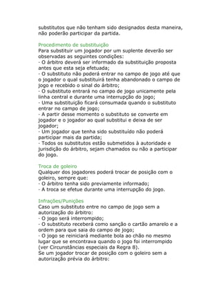 substitutos que não tenham sido designados desta maneira,
não poderão participar da partida.
Procedimento de substituição
Para substituir um jogador por um suplente deverão ser
observadas as seguintes condições:
· O árbitro deverá ser informado da substituição proposta
antes que esta seja efetuada;
· O substituto não poderá entrar no campo de jogo até que
o jogador o qual substituirá tenha abandonado o campo de
jogo e recebido o sinal do árbitro;
· O substituto entrará no campo de jogo unicamente pela
linha central e durante uma interrupção do jogo;
· Uma substituição ficará consumada quando o substituto
entrar no campo de jogo;
· A partir desse momento o substituto se converte em
jogador e o jogador ao qual substitui e deixa de ser
jogador;
· Um jogador que tenha sido substituído não poderá
participar mais da partida;
· Todos os substitutos estão submetidos à autoridade e
jurisdição do árbitro, sejam chamados ou não a participar
do jogo.
Troca de goleiro
Qualquer dos jogadores poderá trocar de posição com o
goleiro, sempre que:
· O árbitro tenha sido previamente informado;
· A troca se efetue durante uma interrupção do jogo.
Infrações/Punições
Caso um substituto entre no campo de jogo sem a
autorização do árbitro:
· O jogo será interrompido;
· O substituto receberá como sanção o cartão amarelo e a
ordem para que saia do campo de jogo;
· O jogo se reiniciará mediante bola ao chão no mesmo
lugar que se encontrava quando o jogo foi interrompido
(ver Circunstâncias especiais da Regra 8).
Se um jogador trocar de posição com o goleiro sem a
autorização prévia do árbitro:
 