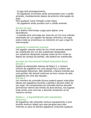 · O jogo terá prosseguimento;
· Os jogadores envolvidos serão sancionados com o cartão
amarelo, imediatamente depois da próxima interrupção do
jogo.
Para qualquer outra infração a esta regra:
· Os jogadores serão punidos com o cartão amarelo
Reinício do jogo
Se o árbitro interrompe o jogo para aplicar uma
advertência:
· A partida será reiniciada por meio de um tiro livre indireto
executado por um jogador da equipe contraria e do lugar
onde a bola se encontrava no momento em que o jogo foi
interrompido.
Jogadores e substitutos expulsos
Um jogador expulso antes do tiro inicial somente poderá
ser substituído por um dos substitutos designados.
Um substituto designado expulso antes do tiro inicial ou
depois do começo da partida, não poderá ser substituído.
Decisões da International Football Association Board
Decisão 1
Sujeito às disposições básicas da Regra 3, o número
mínimo de jogadores em uma equipe fica a critério das
Associações Nacionais. Não obstante, a Board entende que
uma partida não deverá continuar se tiver menos de sete
jogadores em uma das equipes.
Decisão 2
Um membro da comissão técnica poderá passar instruções
táticas aos jogadores durante a partida e deverá voltar ao
seu lugar. Os componentes da comissão técnica deverão
permanecer dentro dos limites da área técnica, nos lugares
onde exista uma zona tal, e deverão comportar-se de
maneira correta.
REGRA 4 - O EQUIPAMENTO DOS JOGADORES
Segurança
Os jogadores não utilizarão nenhum equipamento e nem
levarão nenhum objeto que seja perigoso para eles
mesmos ou para os demais jogadores (incluindo qualquer
 