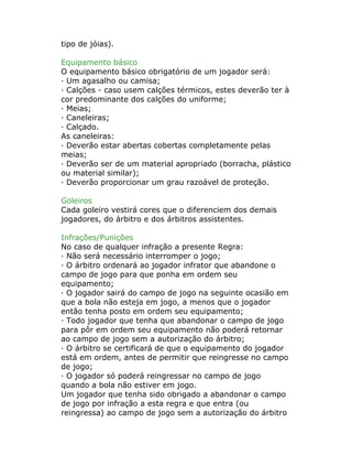 tipo de jóias).
Equipamento básico
O equipamento básico obrigatório de um jogador será:
· Um agasalho ou camisa;
· Calções - caso usem calções térmicos, estes deverão ter à
cor predominante dos calções do uniforme;
· Meias;
· Caneleiras;
· Calçado.
As caneleiras:
· Deverão estar abertas cobertas completamente pelas
meias;
· Deverão ser de um material apropriado (borracha, plástico
ou material similar);
· Deverão proporcionar um grau razoável de proteção.
Goleiros
Cada goleiro vestirá cores que o diferenciem dos demais
jogadores, do árbitro e dos árbitros assistentes.
Infrações/Punições
No caso de qualquer infração a presente Regra:
· Não será necessário interromper o jogo;
· O árbitro ordenará ao jogador infrator que abandone o
campo de jogo para que ponha em ordem seu
equipamento;
· O jogador sairá do campo de jogo na seguinte ocasião em
que a bola não esteja em jogo, a menos que o jogador
então tenha posto em ordem seu equipamento;
· Todo jogador que tenha que abandonar o campo de jogo
para pôr em ordem seu equipamento não poderá retornar
ao campo de jogo sem a autorização do árbitro;
· O árbitro se certificará de que o equipamento do jogador
está em ordem, antes de permitir que reingresse no campo
de jogo;
· O jogador só poderá reingressar no campo de jogo
quando a bola não estiver em jogo.
Um jogador que tenha sido obrigado a abandonar o campo
de jogo por infração a esta regra e que entra (ou
reingressa) ao campo de jogo sem a autorização do árbitro
 