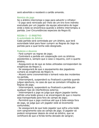 será advertido e receberá o cartão amarelo.
Reinício do jogo
Se o árbitro interrompe o jogo para advertir o infrator:
· O jogo será reiniciado por meio de um tiro livre indireto
executado por um jogador da equipe adversária do lugar
onde a bola se encontrava quando o árbitro interrompeu a
partida. (ver Circunstâncias especiais da Regra 8)
REGRA 5 - O ÁRBITRO
A autoridade do Árbitro
Cada partida será controlada por um árbitro, que terá
autoridade total para fazer cumprir as Regras do Jogo na
partida para a qual tenha sido designado.
Poderes e deveres
· Fará cumprir as regras de jogo;
· Controlará a partida em cooperação com os árbitros
assistentes e, sempre que o caso o requeira, com o quarto
árbitro;
· Assegurará-se de que as bolas utilizadas correspondam às
exigências da Regra 2;
· Se assegurará de que o equipamento dos jogadores
cumpra as exigências da Regra 4;
· Atuará como cronometrista e tomará nota dos incidentes
na partida,
· Interromperá, suspenderá ou finalizará a partida quando
julgue oportuno, no caso de que se cometam infrações as
Regras de jogo;
· Interromperá, suspenderá ou finalizará a partida por
qualquer tipo de interferência externa;
· Interromperá o jogo se julga que algum jogador tenha
sofrido uma lesão grave e se encarregará de que o mesmo
seja transportado para fora do campo de jogo;
· Permitirá que o jogo continue até que à bola esteja fora
de jogo, se julga que um jogador está só levemente
contundido;
· Se assegurará de que todo jogador que sofra uma lesão
com sangramento saia ao campo de jogo. O jogador só
poderá reingressar depois do sinal ao árbitro, que se
certificará de que a ferida tenha deixado de sangrar;
 