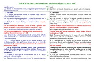 REGRAS DE VOLEIBOL APROVADAS NO 31º CONGRESSO DA FIVB em DUBAI, 2008

respectiva quadra.                                                              1.3.3, court.
                                                                                 15.4
4.2.4 Durante os intervalos entre os sets, os jogadores podem se aquecer               4.2.4 During set intervals, players may warm-up using balls in the free zone.
                                                                                 18.1
usando bolas na zona livre.
4.3 UNIFORME                                                                           4.3 EQUIPMENT
       O uniforme dos jogadores consiste em camiseta, calção, meias (o                 A player's equipment consists of a jersey, shorts, socks (the uniform) and
uniforme) e calçado esportivo.                                                         sport shoes.
4.3.1 A cor e o feitio das camisetas, calções e meias devem ser iguais para a    4.1   4.3.1 The colour and the design for the jerseys, shorts and socks must be
equipe (exceto para o Líbero). Os uniformes devem estar limpos                  19.2   uniform for the team (except for the Libero). The uniforms must be clean.
4.3.2 O calçado deve ser leve e flexível, com sola de borracha ou composto,            4.3.2 The shoes must be light and pliable with rubber or composite soles
sem salto.                                                                             without heels.
Para as Competições Mundiais e Oficiais da FIVB é proibido usar                        For FIVB, World and Official Competitions, it is forbidden to wear shoes
calçado com solado predominantemente preto que marque o piso.                          which are predominantly black with marking soles.
4.3.3 As camisetas dos jogadores devem estar numeradas de 1 até 18.                    4.3.3 Players' jerseys must be numbered from 1 to 18.
Para as Competições Mundiais e Oficiais da FIVB, as camisetas dos                      For FIVB, World and Official Competitions, players’ jerseys must be
jogadores devem ser numeradas de 1 a 20.                                               numbered from 1 to 20.
4.3.3.1 O número deve ser colocado no centro da camiseta, tanto na frente              4.3.3.1 The number must be placed on the jersey at the centre of the front
quanto nas costas. A cor e o brilho dos números deve contrastar com a cor e            and of the back. The colour and brightness of the numbers must contrast
o brilho das camisetas.                                                                with the colour and brightness of the jerseys.
4.3.3.2     O número deve ter um mínimo de 15cm de altura no peito e 20cm              4.3.3.2 The number must be a minimum of 15 cm in height on the chest and
de altura nas costas. A faixa que forma os números deve ter um mínimo de               a minimum of 20 cm in height on the back. The stripe forming the numbers
2cm de largura. As camisetas e calções devem estar de acordo com as                    shall be a minimum of 2 cm in width. Jerseys and shorts should comply
especificações da FIVB.                                                                with FIVB standards.
       Para as Competições Mundiais e Oficiais FIVB, o número dos                      For FIVB World and Official Competitions, the player’s number shall be
jogadores deve estar repetido na perna direita do calção. O número deve                repeated on the right leg of the shorts. The number must be of 4 to 6
ter de 4 a 6cm de altura e a faixa que forma o número deve ter no mínimo               cm in height and the stripe forming the numbers shall be a minimum of
1cm de largura                                                                   5.1   1 cm in width.
4.3.4 O capitão da equipe deve ter na sua camiseta uma fita de 8 x 2cm                 4.3.4 The team captain must have on his/her jersey a stripe of 8 x 2 cm
sublinhando o número, no peito.                                                 19.2
                                                                                       underlining the number on the chest.
4.3.5 É proibido vestir uniformes de cor diferente da dos outros jogadores             4.3.5 It is forbidden to wear uniforms of a colour different from that of the
 