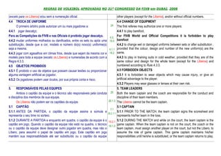 REGRAS DE VOLEIBOL APROVADAS NO 31º CONGRESSO DA FIVB em DUBAI, 2008

(exceto para os Líberos) e/ou sem a numeração oficial.                                  other players (except for the Liberos), and/or without official numbers.
4.4 TROCA DE UNIFORME                                                                   4.4 CHANGE OF EQUIPMENT
      O primeiro árbitro pode autorizar um ou mais jogadores a:                24       The first referee may authorize one or more players:
4.4.1 jogar descalço;                                                                   4.4.1 to play barefoot,
Para as Competições da FIVB e nas Oficiais é proibido jogar descalço.         4.3,
                                                                                        For FIVB World and Official Competitions it is forbidden to play
4.4.2 mudar uniformes molhados ou danificados, entre os sets ou após uma      15.5      barefoot
substituição, desde que a cor, modelo e número do(s) novo(s) uniforme(s)                4.4.2 to change wet or damaged uniforms between sets or after substitution ,
seja a mesma.                                                                 4.1.1     provided that the colour, design and number of the new uniform(s) are the
4.4.3 jogar com agasalhos em climas frios, desde que sejam da mesma cor e     19.2      same,
modelo para toda a equipe (exceto os Líberos) e numeradas de acordo com a               4.4.3 to play in training suits in cold weather, provided that they are of the
Regra 4.3.3.                                                                            same colour and design for the whole team (except for the Liberos) and
4.5 OBJETOS PROIBIDOS                                                                   numbered according to Rule 4.3.3.
4.5.1 É proibido o uso de objetos que possam causar lesões ou proporcionar              4.5 FORBIDDEN OBJECTS
alguma vantagem artificial ao jogador.                                                  4.5.1 It is forbidden to wear objects which may cause injury, or give an
4.5.2 Os jogadores podem usar óculos, por sua própria conta e risco.                    artificial advantage to the player.
                                                                                        4.5.2 Players may wear glasses or lenses at their own risk.
5.    RESPONSÁVEIS PELAS EQUIPES                                                        5. TEAM LEADERS
      Ambos o capitão da equipe e o técnico são responsáveis pela conduta      20       Both the team captain and the coach are responsible for the conduct and
e disciplina dos membros de sua equipe.                                                 discipline of their team members.
      Os Líberos não podem ser os capitães da equipe.                        20.1.3     The Liberos cannot be the team captain.
5.1 CAPITÃO                                                                             5.1 CAPTAIN
                                                                               7.1
5.1.1 ANTES DA PARTIDA, o capitão da equipe assina a súmula e                           5.1.1 PRIOR TO THE MATCH, the team captain signs the scoresheet and
                                                                             25.2.1.1
representa o seu time no sorteio.                                                       represents his/her team in the toss.
5.1.2 DURANTE A PARTIDA e enquanto em quadra, o capitão da equipe é o        15.2.1     5.1.2 DURING THE MATCH and while on the court, the team captain is the
capitão em jogo. Quando o capitão da equipe não está na quadra, o técnico    19.1.3
                                                                                        game captain. When the team captain is not on the court, the coach or the
ou o capitão da equipe deve designar outro jogador em quadra, mas não o                 team captain, must assign another player on the court, but not the Libero, to
Líbero, para assumir o papel de capitão em jogo. Este capitão em jogo                   assume the role of game captain. This game captain maintains his/her
mantém sua responsabilidade até ser substituído ou o capitão da equipe                  responsibilities until he/she is substituted, or the team captain returns to play,
 