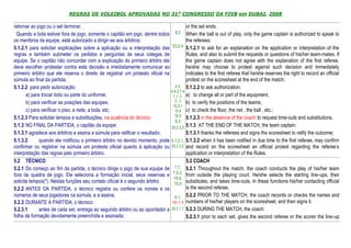 REGRAS DE VOLEIBOL APROVADAS NO 31º CONGRESSO DA FIVB em DUBAI, 2008

retornar ao jogo ou o set terminar.                                                      or the set ends.
  Quando a bola estiver fora de jogo, somente o capitão em jogo, dentre todos 8.2 When the ball is out of play, only the game captain is authorized to speak to
os membros da equipe, está autorizado a dirigir-se aos árbitros:                         the referees:
5.1.2.1 para solicitar explicações sobre a aplicação ou a interpretação das     23.2.4 5.1.2.1 to ask for an explanation on the application or interpretation of the
regras e também submeter os pedidos e perguntas de seus colegas de                       Rules, and also to submit the requests or questions of his/her team-mates. If
equipe. Se o capitão não concordar com a explicação do primeiro árbitro ele              the game captain does not agree with the explanation of the first referee,
deve escolher protestar contra esta decisão e imediatamente comunicar ao                 he/she may choose to protest against such decision and immediately
primeiro árbitro que ele reserva o direito de registrar um protesto oficial na           indicates to the first referee that he/she reserves the right to record an official
súmula ao final da partida;                                                              protest on the scoresheet at the end of the match;
5.1.2.2 para pedir autorização:                                                   4.3, 5.1.2.2 to ask authorization:
                                                                               4.4.2 7.4
       a) para trocar todo ou parte do uniforme;                                1.1.2, a) to change all or part of the equipment,
       b) para verificar as posições das equipes;                                2, 3 b) to verify the positions of the teams;
                                                                                15.2.1
       c) para verificar o piso, a rede, a bola, etc;                            15.4 c) to check the floor, the net , the ball , etc.;
5.1.2.3 Para solicitar tempos e substituições, na ausência do técnico.           15.5 5.1.2.3 in the absence of the coach to request time-outs and substitutions.
                                                                                  6.3
5.1.3 NO FINAL DA PARTIDA, o capitão da equipe:                                25.2.3.3 5.1.3 AT THE END OF THE MATCH, the team captain:
5.1.3.1 agradece aos árbitros e assina a súmula para ratificar o resultado;              5.1.3.1 thanks the referees and signs the scoresheet to ratify the outcome;
5.1.3.2       quando ele notificou o primeiro árbitro no devido momento, pode 5.1.2.1, 5.1.3.2 when it has been notified in due time to the first referee, may confirm
confirmar ou registrar na súmula um protesto oficial quanto à aplicação ou 25.2.3.2 and record on the scoresheet an official protest regarding the referee’s
interpretação das regras pelo primeiro árbitro.                                          application or interpretation of the Rules.
5.2 TÉCNICO                                                                              5.2 COACH
5.2.1 Do começo ao fim da partida, o técnico dirige o jogo de sua equipe de 1.1, 5.2.1 Throughout the match, the coach conducts the play of his/her team
fora da quadra de jogo. Ele seleciona a formação inicial, seus reservas e 7.3.2, from outside the playing court. He/she selects the starting line-ups, their
                                                                                 15.4,
solicita tempos(*). Nestas funções seu contato oficial é o segundo árbitro       15.5
                                                                                         substitutes, and takes time-outs. In these functions his/her contacting official
5.2.2 ANTES DA PARTIDA, o técnico registra ou confere os nomes e os                      is the second referee.
números de seus jogadores na súmula, e a assina.                                 4.1, 5.2.2 PRIOR TO THE MATCH, the coach records or checks the names and
5.2.3 DURANTE A PARTIDA, o técnico:                                            19.1.3 numbers of his/her players on the scoresheet, and then signs it.
5.2.3.1       antes de cada set, entrega ao segundo árbitro ou ao apontador a 25.2.1.1 5.2.3 DURING THE MATCH, the coach:
folha de formação devidamente preenchida e assinada;                                     5.2.3.1 prior to each set, gives the second referee or the scorer the line-up
 