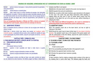 REGRAS DE VOLEIBOL APROVADAS NO 31º CONGRESSO DA FIVB em DUBAI, 2008

5.2.3.2     senta no banco da equipe, o mais próximo possível do apontador,      7.3.2 sheet(s) duly filled in and signed;
mas pode deixá-lo;                                                                        5.2.3.2 sits on the team bench nearest to the scorer, but may leave it;
5.2.3.3     solicita tempos e substituições;                                      4.2
                                                                                      5.2.3.3 requests time-outs and substitutions;
                                                                                 15.4
5.2.3.4     pode, assim como os outros membros da equipe, dar instruções
                                                                                 15.5 5.2.3.4 may, as well as other team members, give instructions to the players
aos jogadores na quadra. O técnico pode dar estas instruções estando em pé                on the court. The coach may give these instructions while standing or
ou caminhando dentro da zona livre defronte ao banco de sua equipe desde a                walking within the free zone in front of his/her team’s bench from the
                                                                                 1.3.4
extensão da linha de ataque até a área de aquecimento, sem perturbar ou                   extension of the attack line up to the warm-up area, without disturbing or
                                                                                 1.4.5
retardar partida.                                                                         delaying the match.
                                                                                D1a,
Para as Competições Mundiais e Oficiais da FIVB, o técnico só poderá            1b, 2     For FIVB, World and Official Competitions, the coach is restricted to
desempenhar suas funções, atrás da linha de restrição do técnico.                         performing his/her function behind the coach’s restriction line.
5.3 ASSISTENTE TÉCNICO                                                                    5.3 ASSISTANT COACH
5.3.1 O assistente técnico senta-se no banco da sua equipe sem direito de                 5.3.1 The assistant coach sits on the team bench, but has no right to
intervir no jogo.                                                                         intervene in the match.
5.3.2 Caso o técnico tenha que deixar sua equipe por qualquer razão,             5.1.2    5.3.2 Should the coach have to leave his/her team for any reason including
                                                                                  5.2
incluindo sanção, o assistente técnico pode, ante o pedido do capitão em jogo             sanction, the assistant coach may, at the request of the game captain and
e com autorização do primeiro árbitro, assumir as funções do técnico, durante             with the authorization of the first referee, assume the coach's functions for
sua ausência.                                                                             the duration of the absence.
                    CAPÍTULO TRÊS - FORMA DE JOGO                                                            CHAPTER THREE - PLAYING FORMAT
6. PARA MARCAR UM PONTO, VENCER UM SET E A PARTIDA                                        6. TO SCORE A POINT, TO WIN A SET AND THE MATCH
6.1 PARA MARCAR UM PONTO                                                                  6.1 TO SCORE A POINT
6.1.1 Ponto                                                                               6.1.1 Point
       Uma equipe marca um ponto:                                                8.3,
                                                                                10.1.1          A team scores a point:
6.1.1.1       quando é bem sucedida em fazer a bola tocar a quadra
adversária;
                                                                                6.1..2,   6.1.1.1 by successfully grounding the ball on the opponent’s court;
                                                                                D11(23)
6.1.1.2       quando a equipe adversária comete uma falta;                                6.1.1.2 when the opponent team commits a fault;
                                                                                16.2.3,
6.1.1.3       quando a equipe adversária recebe uma penalidade.                 21.3.1    6.1.1.3 when the opponent team receives a penalty.
6.1.2 Falta                                                                               6.1.2 Fault
       Uma equipe comete uma falta ao fazer uma ação contrária às regras                  A team commits a fault by making a playing action contrary to the rules (or
(ou às violando de outra maneira). Os árbitros julgam as faltas e determinam              by violating them in some other way). The referees judge the faults and
 