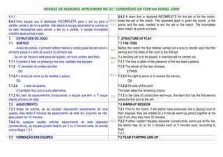 REGRAS DE VOLEIBOL APROVADAS NO 31º CONGRESSO DA FIVB em DUBAI, 2008

6.4.1.                                                                                       6.4.3 A team that is declared INCOMPLETE for the set or for the match,
6.4.3 Uma equipe que é declarada INCOMPLETA para o set ou para a                     6.2,6.3 loses the set or the match. The opponent team is given the points, or the
partida, perde o set ou a partida. São dados à equipe adversária os pontos ou         7.3.1 points and the sets, needed to win the set or the match. The incomplete
os sets necessários para vencer o set ou a partida. A equipe incompleta                      team keeps its points and sets.
mantém seus pontos e sets.
7. ESTRUTURA DO JOGO                                                                          7. STRUCTURE OF PLAY
7.1 SORTEIO                                                                                   7.1 THE TOSS
       Antes da partida, o primeiro árbitro realiza o sorteio para decidir sobre o            Before the match the first referee carries out a toss to decide upon the first
                                                                                      12.1
primeiro saque e o lado da quadra no primeiro set.                                            service and the sides of the court in the first set.
     Se um set decisivo está para ser jogado, um novo sorteio será feito.            6.3.2    If a deciding set is to be played, a new toss will be carried out.
7.1.1 O sorteio é feito na presença dos dois capitães das equipes.                    5.1     7.1.1 The toss is taken in the presence of the two team captains.
7.1.2 O vencedor do sorteio escolhe:                                                          7.1.2 The winner of the toss chooses:
        OU                                                                                             EITHER
7.1.2.1 o direito de sacar ou de receber o saque;                                    12.1.1   7.1.2.1 the right to serve or to receive the service,
       OU                                                                                              OR
7.1.2.2      o lado da quadra;                                                                7.1.2.2 the side of the court.
       O perdedor fica com a outra alternativa.                                               The loser takes the remaining choice.
7.1.3 No caso de aquecimentos consecutivos, a equipe que tem o 1º saque               7.2     7.1.3 In the case of consecutive warm-ups, the team that has the first service
dispõe primeiro da rede.                                                                      takes the first turn at the net.
7.2 AQUECIMENTO                                                                               7.2 WARM-UP SESSION
7.2.1 Antes da partida, se as equipes dispuseram previamente de uma                           7.2.1 Prior to the match, if the teams have previously had a playing court at
quadra, elas terão 6 minutos de aquecimento de rede em conjunto; se não,                      their disposal, they are entitled to a 6-minute warm-up period together at the
elas podem ter 10 minutos.                                                                    net; if not, they may have 10 minutes.
7.2.2 Se qualquer capitão solicitar aquecimento de rede separado                     7.2.1    7.2.2 If either captain requests separate (consecutive) warm-ups at the net,
(consecutivos), as equipes podem fazê-lo por 3 ou 5 minutos cada, de acordo                   the teams may do so for 3 minutes each or 5 minutes each, according to
com a Regra 7.2.1.                                                                            Rule
                                                                                              7.2.1.
7.3   FORMAÇÃO DAS EQUIPES                                                                    7.3 TEAM STARTING LINE-UP
 