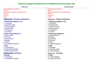 REGRAS DE VOLEIBOL APROVADAS NO 31º CONGRESSO DA FIVB em DUBAI, 2008

                                ÍNDICE                                                   CONTENTS
CARACTERÍSTICAS DO JOGO                                     GAME CHARACTERISTICS
PARTE 1                                                     PART 1
FILOSOFIA DAS REGRAS E ARBITRAGEM                           PHILOSOPHY OF RULES AND REFEREEING
PARTE 2                                                     PART 2
SEÇÃO 1                                                     SECTION 1
JOGO                                                        GAME
CAPÍTULO UM - Instalações e Equipamentos                    Chapter One – Facilities and Equipment
1. Área de Jogo (Diagrama 1 & 2)                            1. Playing area (Diagrams 1 & 2)
1.1 Dimensões                                               1.1 Dimensions
1.2 Superfície de jogo                                      1.2 Playing surface
1.3 Linhas da quadra                                        1.3 Lines on the court
1.4 Zonas e áreas                                           1.4 Zones and areas
1.5 Temperatura                                             1.5 Temperature
1.6 Iluminação                                              1.6 Lighting
2. Rede e Postes (Diagrama 3)                               2. Net and posts (Diagram 3)
2.1 Altura da rede                                          2.1 Height of the net
2.2 Estrutura                                               2.2 Structure
2.3 Faixas laterais                                         2.3 Side bands
2.4 Antenas                                                 2.4 Antennae
2.5 Postes                                                  2.5 Posts
2.6 Equipamentos adicionais                                 2.6 Additional equipment
3. Bola                                                     3. Balls
3.1 Características                                         3.1 Standards
3.2 Uniformidade das Bolas                                  3.2 Uniformity of balls
3.3 Sistema das três bolas                                  3.3 Three-ball system
CAPÍTULO DOIS - Participantes                               Chapter Two – Participants
4. Equipes                                                  4. Teams
4.1 Composição                                              4.1 Team composition
4.2 Localização das equipes                                 4.2 Location of the team
 