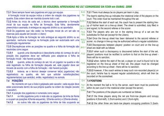 REGRAS DE VOLEIBOL APROVADAS NO 31º CONGRESSO DA FIVB em DUBAI, 2008

7.3.1 Deve sempre haver seis jogadores em jogo por equipe.                        6.4.3 7.3.1 There must always be six players per team in play.
  A formação inicial da equipe indica a ordem de rotação dos jogadores na          7.6 The team's starting line-up indicates the rotational order of the players on the
quadra. Esta ordem deve ser mantida durante todo o set.                                     court. This order must be maintained throughout the set.
7.3.2 Antes do início de cada set, o técnico deve apresentar a formação          5.2.3.1,
                                                                                            7.3.2 Before the start of each set, the coach has to present the starting line-
inicial da sua equipe na folha de formação. Esta folha, devidamente                         up of his/her team on a line-up sheet. The sheet is submitted, duly filled in
                                                                                 24.3.1,
preenchida e assinada, é entregue ao segundo árbitro ou ao apontador.            25.2.1.2   and signed, to the second referee or the scorer.
7.3.3 Os jogadores que não estão na formação inicial de um set são os             7.3.2,    7.3.3 The players who are not in the starting line-up of a set are the
reservas para aquele set (exceto o Líbero)                                        15.5,     substitutes for that set (except for the Libero).
7.3.4 Após a folha de formação ter sido entregue ao segundo árbitro ou ao                   7.3.4 Once the line-up sheet has been delivered to the second referee or
apontador, nenhuma mudança na formação pode ser autorizada sem uma               15.2.2
                                                                                  15.5      scorer, no change in line-up may be authorized without a regular substitution.
substituição regulamentar.
                                                                                            7.3.5 Discrepancies between players’ position on court and on the line-up
7.3.5 Discrepâncias entre as posições na quadra e a folha de formação são        24.3.1     sheet are dealt with as follows
resolvidas como segue:
                                                                                            7.3.5.1 when such a discrepancy is discovered before the start of the set,
7.3.5.1     quando uma discrepância é descoberta antes do começo do set a         7.3.2     players' positions must be rectified to conform to that on the line-up sheet -
posição dos jogadores deve ser retificada para adaptar-se à folha de
                                                                                            there will be no sanction;
formação inicial - não haverá punição;
7.3.5.2     quando, antes do começo do set, há um jogador na quadra e não                   7.3.5.2 when, before the start of the set, a player on court is found not to be
                                                                                  7.3.2.    registered on the line-up sheet of that set, this player must be changed
está registrado na folha de formação daquele set, este jogador deve ser
trocado de acordo com a folha de formação - não haverá punição;                             according to the line-up sheet - there will be no sanction;
7.3.5.3     todavia, se o técnico desejar conservar tal(is) jogador(es) não                 7.3.5.3 however, if the coach wishes to keep such non-recorded player(s) on
                                                                                 15.2.2     the court, he/she has to request regular substitution(s), which will then be
registrado(s) na quadra, ele tem que solicitar substituição(ões)
regulamentar(es) que será(ão), então, registrada(s) na súmula.                              recorded on the scoresheet.
7.4 POSIÇÕES                                                                       D4       7.4 POSITIONS
       No momento em que a bola é golpeada pelo sacador, cada equipe deve         7.6.1 At the moment the ball is hit by the server, each team must be positioned
estar posicionada dentro de sua própria quadra na ordem de rotação (exceto        8.1, within its own court in the rotational order (except the server).
o sacador).                                                                      12.4.2
7.4.1 A posição dos jogadores é numerada como segue:                                        7.4.1 The positions of the players are numbered as follows:
7.4.1.1     os três jogadores junto à rede são os jogadores da linha de frente              7.4.1.1 the three players along the net are front-row players and occupy
e ocupam as posições 4(frente-esquerda), 3(frente-centro) e 2(frente-direita).              positions 4 (front-left), 3 (front-centre) and 2 (front-right).
7.4.1.2     os outros três são os jogadores da linha de trás ocupando as                    7.4.1.2 the other three are back-row players occupying positions 5 (back-
 