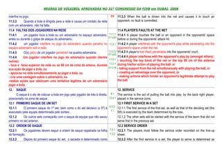 REGRAS DE VOLEIBOL APROVADAS NO 31º CONGRESSO DA FIVB em DUBAI, 2008

interfira no jogo.                                                                    D3      11.3.3 When the ball is driven into the net and causes it to touch an
11.3.3        Quando a bola é dirigida para a rede e causa um contato da rede                 opponent, no fault is committed.
com um adversário, não há falta.
11.4 FALTAS DOS JOGADORES NA REDE                                                             11.4 PLAYER'S FAULTS AT THE NET
11.4.1        um jogador toca a bola ou um adversário no espaço adversário,         11.1.1 11.4.1 A player touches the ball or an opponent in the opponents' space
                                                                                    D11(20)
antes ou durante o golpe de ataque do adversário;                                            before or during the opponents' attack hit.
11.4.2        um jogador interfere no jogo do adversário quando penetra no          11.2.1 11.4.2 A player interferes with the opponent's play while penetrating into the
espaço adversário sob a rede;                                                                opponent’s space under the net.
                                                                                    11.2.2.2 11.4.3 A player’s foot (feet) penetrates into the opponents' court.
11.4.3        O(s) pé(s) de um jogador penetram na quadra adversária;
                                                                                    D11(20)
11.4.4       Um jogador interfere no jogo do adversário quando (dentre                       11.4.4 A player interferes with the opponent’s play by (amongst others):
                                                                                    11.3.1 - touching the top band of the net or the top 80 cm of the antenna
outras):
                                                                                    11.3.1 during his/her action of playing the ball, or
- toca a faixa superior da rede ou os 80 cm de cima da antena, durante
                                                                                    D11(19) - taking support from the net simultaneously with playing the ball, or
sua ação de jogar a bola, ou
- apoia-se na rede simultaneamente ao jogar a bola, ou                                       - creating an advantage over the opponent, or
- cria uma vantagem sobre o adversário, ou                                                   - making actions which hinder an opponent’s legitimate attempt to play
-realiza ações que obstruam uma tentativa legítima de um adversário                          the ball
jogar a bola.
12. SAQUE                                                                                     12. SERVICE
        O saque é o ato de colocar a bola em jogo pelo jogador de trás à direita,    8.1      The service is the act of putting the ball into play, by the back right player,
posicionado na zona de saque .                                                      12.4.1    placed in the service zone.
12.1 PRIMEIRO SAQUE DE UM SET                                                                 12.1 FIRST SERVICE IN A SET
                                                                                    6.3.2,
12.1.1        O primeiro saque do 1º set, bem como o do set decisivo (o 5º) é                 12.1.1 The first service of the first set, as well as that of the deciding set (the
executado pela equipe determinada pelo sorteio .                                     7.1      5th) is executed by the team determined by the toss.
12.1.2        Os outros sets começarão com o saque da equipe que não sacou                    12.1.2 The other sets will be started with the service of the team that did not
primeiro no set anterior.                                                                     serve first in the previous set.
12.2 ORDEM DE SAQUE                                                                           12.2 SERVICE ORDER
12.2.1        Os jogadores devem seguir a ordem de saque registrada na folha         7.3.1    12.2.1 The players must follow the service order recorded on the line-up
de formação.                                                                         7.3.2    sheet.
12.2.2        Depois do primeiro saque do set, o sacador é determinado como                   12.2.2 After the first service in a set, the player to serve is determined as
 