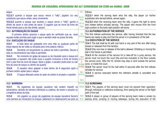 REGRAS DE VOLEIBOL APROVADAS NO 31º CONGRESSO DA FIVB em DUBAI, 2008

segue:                                                                            12.1 follows:
12.2.2.1 quando a equipe que sacou vence o "rally", jogador (ou seu                         12.2.2.1 when the serving team wins the rally, the player (or his/her
                                                                                 6.1.3,
substituto) que sacou antes, saca novamente;                                            substitute) who served before, serves again.
                                                                                  15.5
12.2.2.2 quando a equipe que recebeu o saque vence o "rally", ganha o                       12.2.2.2 when the receiving team wins the rally, it gains the right to serve
                                                                                  6.1.3
direito de sacar e rota antes de sacar. O jogador que se move da linha de               and rotates before actually serving. The player who moves from the front
                                                                                  7.6.2
frente direita para a de trás direita, sacará.                                              right position to the back-right position will serve.
12.3 AUTORIZAÇÃO DO SAQUE                                                                   12.3 AUTHORIZATION OF THE SERVICE
       O primeiro árbitro autoriza o saque após ter verificado que as duas         12       The first referee authorizes the service, after having checked that the two
                                                                                 D11(1,2)
equipes estão prontas para jogar e que o sacador está na posse da bola.                     teams are ready to play and that the server is in possession of the ball.
12.4 EXECUÇÃO DO SAQUE                                                                      12.4 EXECUTION OF THE SERVICE
                                                                                D11(10)
12.4.1       A bola deve ser golpeada com uma mão ou qualquer parte do                      12.4.1 The ball shall be hit with one hand or any part of the arm after being
braço depois de ser solta ou lançada para cima pela(s) mão(s).                              tossed or released from the hand(s).
12.4.2       Somente um lançamento ou soltura da bola é permitido. Quicar a                 12.4.2 Only one toss or release of the ball is allowed. Dribbling or moving the
bola ou movimentá-la nas mãos é permitido.                                                  ball in the hands is permitted.
12.4.3       No momento do golpe de saque ou da impulsão para o saque em                    12.4.3 At the moment of the service hit or take-off for a jump service, the
                                                                                  1.4.2
suspensão, o sacador não pode tocar a quadra (inclusive a linha de fundo)        27.2.1.
                                                                                            server must not touch the court (the end line included) or the floor outside
nem o piso fora da zona de saque. Após o golpe, o sacador pode pisar ou cair        4       the service zone. After the hit, he/she may step or land outside the service
fora da zona de saque ou dentro da quadra.                                       D12(4)     zone, or inside the court.
                                                                                D12(22)     12.4.4 The server must hit the ball within 8 seconds after the first referee
12.4.4       O sacador deve golpear a bola dentro de 8 segundos após o
                                                                                            whistles for service.
primeiro árbitro apitar para o saque.                                             12.3      12.4.5 A service executed before the referee's whistle is cancelled and
12.4.5       O saque efetuado antes do apito do árbitro é anulado e repetido.   D11(11)
                                                                                            repeated.
                                                                                  12.3
12.5 BARREIRA                                                                  D11(12) 12.5 SCREENING

12.5.1       Os jogadores da equipe sacadora não podem impedir os 12.5.2 12.5.1 The players of the serving team must not prevent their opponent,
adversários, através de barreira individual ou coletiva, de verem o sacador ou         through individual or collective screening, from seeing the server or the flight
a trajetória aérea da bola.                                                            path of the ball.
12.5.2       Um jogador ou grupo de jogadores da equipe sacadora faz(em) 12.4 12.5.2 A player or group of players of the serving team make a screen by
uma barreira ao mover(em) os braços, saltar(em) ou deslocar(em)-se para os D. 6 waving arms, jumping or moving sideways, during the execution of the
 