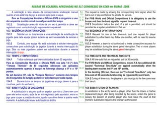 REGRAS DE VOLEIBOL APROVADAS NO 31º CONGRESSO DA FIVB em DUBAI, 2008

       A solicitação é feita através da correspondente sinalização manual        8.2, The request is made by showing the corresponding hand signal, when the
quando a bola está fora de jogo e antes do apito para o saque.                   12.3 ball is out of play and before the whistle for service.
       Para as Competições Mundiais e Oficiais FIVB é obrigatório o uso         D. 11
                                                                                       For FIVB World and Official Competitions it is obligatory to use the
                                                                                (4, 5)
da campainha e então o sinal manual para solicitar tempo.                                buzzer and then the hand signal to request time-out.
15.2.2       Substituição antes do início de um set é permitido e deve ser               15.2.2 Substitution before the start of a set is permitted, and should be
                                                                                7.3.4    recorded as a regular substitution in that set.
registrado como uma substituição regulamentar naquele set.
15.3 SEQÜÊNCIA DAS INTERRUPÇÕES                                                          15.3 SEQUENCE OF INTERRUPTIONS
15.3.1       Solicitar um ou dois tempos e uma solicitação de substituição de   15.4,    15.3.1 Request for one or two time-outs, and one request for player
                                                                                15.5
jogador para cada equipe podem suceder-se sem necessidade de reiniciar o                 substitution by either team may follow one another, with no need to resume
jogo.                                                                                    the game.
                                                                                 15.5,
15.3.2       Contudo, uma equipe não está autorizada a solicitar interrupções            15.3.2 However, a team is not authorized to make consecutive requests for
                                                                                15.6.1
consecutivas para substituição de jogador durante a mesma interrupção do                 player substitution during the same game interruption. Two or more players
jogo. Dois ou mais jogadores podem ser substituídos durante a mesma                      may be substituted during the same game interruption.
interrupção do jogo.
15.4 TEMPO e TEMPO TÉCNICO                                                             15.4 TIME-OUTS AND TECHNICAL TIME-OUTS
15.4.1       Todos os tempos que forem solicitados duram 30 segundos.                  15.4.1 All time-outs that are requested last for 30 seconds.
Para as Competições Mundiais e Oficiais FIVB, nos sets 1-4 (*) dois             D11(4) For FIVB World and Official Competitions, in sets 1-4, two additional 60-
“Tempos Técnicos” de 60 segundos adicionais são aplicados                              second “Technical Time-Outs” are applied automatically when the
automaticamente quando a equipe na liderança alcança o 8º e o 16º               15.3.1 leading team reaches the 8th and 16th points.
pontos.                                                                                In the deciding (5th) set, there are no "Technical Time-Outs"; only two
No set decisivo (5º), não há “Tempos Técnicos”; somente dois tempos                    time-outs of 30 seconds duration may be requested by each team.
de 30 segundos de duração podem ser solicitados por cada equipe.                       15.4.2 During all time-outs, the players in play must go to the free zone near
15.4.2       Durante todos os tempos, os jogadores em jogo devem ir para a       6.3.2 their bench.
zona livre, perto do seu banco.
15.5 SUBSTITUIÇÃO DE JOGADORES                                                  D11(5) 15.5 SUBSTITUTION OF PLAYERS
       A substituição é o ato pelo qual um jogador, que não o Líbero nem com             A substitution is the act by which a player, other than the Libero or his/her
quem ele tenha trocado, após de ter sido registrado pelo apontador, entra no    15.10 replacement player, after being recorded by the scorer, enters the game to
jogo para ocupar a posição de outro jogador que deve deixar a quadra neste      19.3.2 occupy the position of another player who must leave the court at that
momento. A substituição requer autorização do árbitro                                    moment. Substitution requires the referee's authorization
 