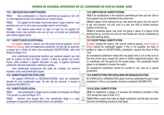 REGRAS DE VOLEIBOL APROVADAS NO 31º CONGRESSO DA FIVB em DUBAI, 2008

15.6 LIMITAÇÃO DAS SUBSTITUIÇÕES                                                      15.6 LIMITATION OF SUBSTITUTIONS
15.6.1      Seis substituições é o máximo permitido por equipe por set. Um            15.6.1 Six substitutions is the maximum permitted per team per set. One or
ou mais jogadores podem ser substituídos ao mesmo tempo.                              more players may be substituted at the same time.
15.6.2      Um jogador da formação inicial pode deixar o jogo e retornar, mas         15.6.2 A player of the starting line-up, may leave the game, but only once in
                                                                               7.3.1 a set, and re-enter, but only once in a set, and only to his/her previous
somente uma vez no set e para sua posição anterior na formação.
                                                                                      position in the line-up.
15.6.3      Um reserva pode entrar no jogo no lugar de um jogador da
formação inicial, mas somente uma vez por set, e só pode ser substituído              15.6.3 A substitute player may enter the game in place of a player of the
                                                                               7.3.1 starting line-up, but only once per set, and he/she can only be substituted by
pelo mesmo jogador titular.
                                                                                      the same starting player.
15.7 SUBSTITUIÇÃO EXCEPCIONAL                                                         15.7 EXCEPTIONAL SUBSTITUTION
       Um jogador (exceto o Líbero), que não pode continuar jogando, devido           A player (except the Libero), who cannot continue playing, due to injury or
à lesão ou doença, deve ser legalmente substituído. Se isto não for possível,  15.6 illness should be substituted legally. If this is not possible, the team is
a equipe tem o direito de fazer uma substituição EXCEPCIONAL, além dos 19.3.3 entitled to make an EXCEPTIONAL substitution, beyond the limits of Rule
limites da Regra 15.6.                                                                15.6.
       Uma substituição excepcional significa que qualquer jogador que não            An exceptional substitution means that any player who is not on the court at
está na quadra na hora da lesão, exceto o Líbero ou aquele com quem                   the time of the injury, except the Libero or his/her replacement player, may
trocou, pode substituir o jogador lesionado no jogo. O jogador lesionado              be substituted into the game for the injured player. The substituted injured
substituído não está autorizado a retornar à partida.                                 player is not allowed to re-enter the match.
       Uma substituição excepcional não pode ser contada, em nenhum                   An exceptional substitution cannot be counted in any case as a regular
hipótese, como uma substituição regular.                                              substitution
15.8 SUBSTITUIÇÃO POR EXPULSÃO                                                6.4.3, 15.8 SUBSTITUTION FOR EXPULSION OR DISQUALIFICATION
                                                                              7.3.1,
       Um jogador EXPULSO ou DESQUALIFICADO, deve ser substituído                     An EXPELLED or DISQUALIFIED player must be substituted through a legal
                                                                               15.6,
através de uma substituição legal. Se isto não for possível, a equipe é 21.3.2, substitution. If this is not possible, the team is declared INCOMPLETE.
declarada INCOMPLETA                                                          21.3.3,
15.9 SUBSTITUIÇÃO ILEGAL                                                             15.9 ILLEGAL SUBSTITUTION
15.9.1      Uma substituição é ilegal quando excede as limitações da Regra           15.9.1 A substitution is illegal, if it exceeds the limitations indicated in Rule
15.6 (exceto no caso da Regra 15.7).                                                 15.6 (except the case of Rule 15.7).
15.9.2      Quando uma equipe fizer uma substituição ilegal e o jogo             8.1 15.9.2 When a team has made an illegal substitution and the play has been
                                                                                15.6
prosseguir os seguintes procedimentos devem ser aplicados:                           resumed the following procedure shall apply:
 
