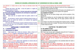 REGRAS DE VOLEIBOL APROVADAS NO 31º CONGRESSO DA FIVB em DUBAI, 2008

 Um intervalo é o tempo entre os sets. Todos os intervalos duram três            4.2.4 An interval is the time between sets. All intervals last three minutes
minutos.                                                                                   During this period of time, the change of courts and line-up registrations of
      Durante este tempo, são feitas a troca de quadra e o registro da            18.2 the teams on the scoresheet are made.
                                                                                 25.2.1.
formação das equipes na súmula.                                                          The interval between the second and the third sets can be extended up to 10
                                                                                    2
      O intervalo entre o segundo e o terceiro sets pode ser prolongado                    minutes by the competent body at the request of the organizer.
até 10 min pela autoridade competente ante solicitação do organizador.                     18.2 CHANGE OF COURTS
18.2 TROCA DE QUADRA                                                             D11(3)    18.2.1 After each set, the teams change courts, with the exception of the
18.2.1      Após cada set, as equipes trocam de quadra, exceto no set             7.1      deciding set.
decisivo.                                                                                  18.2.2 In the deciding set, once the leading team reaches 8 points, the
18.2.2      No set decisivo, quando a equipe na liderança atinge 8 pontos, as              teams change courts without delay and the player positions remain the
equipes trocam de quadra sem demora e as posições dos jogadores                            same.
                                                                                 6.3.2,
permanecem as mesmas.                                                             7.4.1    If the change is not made once the leading team reaches 8 points, it will take
      Se a troca não é feita tão logo a equipe na liderança alcançar 8 pontos,   25.2.2.   place as soon as the error is noticed. The score at the time that the change
deverá ocorrer tão logo o erro for percebido. O placar no momento da troca          5      is made remains the same.
permanece o mesmo.
                   CAPÍTULO SEIS - O JOGADOR LÍBERO                                                        CHAPTER SIX - THE LIBERO PLAYER
19. O JOGADOR LÍBERO                                                                   19. THE LIBERO PLAYER
19.1 DESIGNAÇÃO DO LÍBERO                                                              19.1 DESIGNATION OF THE LIBERO
19.1.1      Cada equipe tem o direito de inscrever, dentre a lista de 12               19.1.1 Each team has the right to designate among the list of 12 players up
                                                                                 4.1.1
jogadores, até dois (2) jogadores especializados defensivos “Líberos”                  to two (2) specialized defensive players “Liberos”.
Para as Competições Mundiais e Adultas da FIVB, quando uma equipe                      For FIVB and World Competitions for Seniors where a team chooses to
escolher ter mais de doze (12) jogadores, é compulsório para a equipe                  have more than twelve (12) players, it is compulsory for the team to
designar dentre a lista de jogadores, dois (2) jogadores especializados                designate amongst the list of players two (2) specialised defensive
defensivos “Líberos”.                                                                  players: “Liberos”.
19.1.2      Todos os Líberos devem estar registrados na súmula antes da                19.1.2 All Liberos must be recorded on the scoresheet before the match in
partida nas linhas especiais reservadas para isto.                                     the special lines reserved for this.
Para as Competições Mundiais e Oficiais da FIVB, todos os Líberos                      For FIVB, World and Official Competitions, all Liberos must be
devem ser registrados na súmula antes da partida, somente nas linhas                   recorded on the score sheet before the match only in the special lines
especiais e reservadas para isto.                                                      reserved for this.
19.1.3      Um Líbero, designado pelo técnico antes do começo da partida,              19.1.3 One Libero designated by the coach before the start of the match, will
 