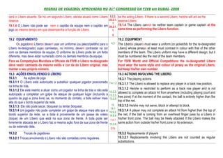 REGRAS DE VOLEIBOL APROVADAS NO 31º CONGRESSO DA FIVB em DUBAI, 2008

será o Líbero atuante. Se há um segundo Líbero, ele/ela atuará como Líbero 5.2.2, be the acting Libero. If there is a second Libero, he/she will act as the
reserva.                                                                   25.2.1. reserve Libero.
                                                                              1
19.1.4 O Líbero não pode ser nem o capitão da equipe nem o capitão em 26.2.1. 19.1.4 The Libero cannot be neither team captain or game captain at the
jogo ao mesmo tempo em que desempenha a função de Líbero.                     1    same time as performing the Libero function.
                                                                                   5
19.2 EQUIPAMENTO                                                                           19.2. EQUIPMENT
      Os jogadores Líberos devem usar um uniforme (ou jaleco/peitilho para o      4.3      The Liberos players must wear a uniform (or jacket/bib for the re-designated
Líbero re-designado) cujas camisetas, no mínimo, devem contrastar na cor                   Libero) whose jerseys at least must contrast in colour with that of the other
com os demais membros da equipe. O uniforme do Líbero pode ter um feitio                   members of the team. The Libero uniform may have a different design, but it
diferente, mas deve estar numerado como os demais membros da equipe.                       must be numbered like the rest of the team members.
Para as Competições Mundiais e Oficiais da FIVB o Líbero re-designado                      For FIVB World and Official Competitions the re-designated Libero
deve vestir camiseta do mesmo estilo e cor da do Líbero original, mas                      must wear the same style and colour of jersey as the original Libero,
manter o seu próprio número.                                                               but keep his/her own number.
19.3 AÇÕES ENVOLVENDO O LÍBERO                                                             19.3 ACTIONS INVOLVING THE LIBERO
19.3.1      As ações de jogo                                                               19.3.1 The playing actions
19.3.1.1 O Líbero está autorizado a substituir qualquer jogador posicionado      7.4.1.2   19.3.1.1 The Libero is allowed to replace any player in a back row position.
na linha de trás.
19.3.1.2 Ele está restrito a atuar como um jogador na linha de trás e não está             19.3.1.2 He/she is restricted to perform as a back row player and is not
                                                                                 13.2.2,   allowed to complete an attack hit from anywhere (including playing court and
autorizado a completar um golpe de ataque de qualquer lugar (incluindo a         13.2.3,
quadra de jogo e zona livre) se, no momento do contato, a bola estiver mais                free zone) if at the moment of the contact, the ball is entirely higher than the
                                                                                 13.2.5
alta do que o bordo superior da rede.                                                      top of the net.
19.3.1.3 Ele não pode sacar, bloquear ou tentar bloquear.                          12,     19.3.1.3 He/she may not serve, block or attempt to block.
                                                                                  14.1
19.3.1.4 Um jogador não pode completar um golpe de ataque mais alto que o        14.6.2,
                                                                                           19.3.1.4 A player may not complete an attack hit from higher than the top of
bordo superior da rede, se a bola é proveniente de um passe de voleio            14.6.6    the net, if the ball is coming from an overhead finger pass by a Libero in
(toque) de um Líbero que está na sua zona de frente. A bola pode ser              1.4.1    his/her front zone. The ball may be freely attacked if the Libero makes the
livremente atacada se o Líbero faz a mesma ação fora da sua zona de frente       13.3.6
                                                                                           same action from outside his/her front zone or its extension.
ou da extensão dela.
                                                                                  D1b
19.3.2      Trocas de jogadores                                                            19.3.2 Replacements of players
19.3.2.1 Trocas envolvendo o Líbero não são contadas como regulares.                       19.3.2.1 Replacements involving the Libero are not counted as regular
                                                                                           substitutions.
 