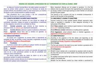 REGRAS DE VOLEIBOL APROVADAS NO 31º CONGRESSO DA FIVB em DUBAI, 2008

      As faltas por Conduta Incorreta Menor não estão sujeitas a punições. É        Minor misconduct offences are not subject to sanctions. It is the first
dever do primeiro árbitro prevenir a equipe da hierarquia da escala de 5.1.2 referee’s duty to prevent the teams from approaching the sanctioning level
punição emitindo uma advertência verbal ou sinal manual para a um membro 21.3 by issuing a verbal or hand signal warning to a team member or to the team
da equipe ou para a equipe através do capitão da equipe.                            through the game captain.
      Esta advertência não é uma punição e não tem conseqüências                    This warning is not a sanction and has no immediate consequences. It
imediatas. Ela não deve ser registrada na súmula.                                   should not be recorded on the scoresheet.
21.2 CONDUTA INCORRETA ACARRETANDO PUNIÇÕES                                         21.2 MISCONDUCT LEADING TO SANCTIONS
      A conduta incorreta dos membros de uma equipe em relação às                   Incorrect conduct by a team member towards officials, opponents, team-
autoridades, oponentes, colegas de equipe ou espectadores, é classificada 4.1.1 mates or spectators is classified in three categories according to the
em três categorias, de acordo com a seriedade da ofensa.                            seriousness of the offence.
21.2.1      Conduta grosseira: ação contrária às boas maneiras ou                   21.2.1 Rude conduct: action contrary to good manners or moral principles,
princípios morais, ou qualquer ação expressando desrespeito.                        or any action expressing contempt.
21.2.3      Conduta ofensiva: palavras ou gestos insultantes ou difamantes.         21.2.2 Offensive conduct: defamatory or insulting words or gestures.
21.2.3      Agressão: ataque físico real ou tentativa de agressão, ou               21.2.3 Aggression: actual physical attack or intended aggression, or
comportamento agressivo ou ameaçador.                                               aggressive or threatening behaviour
21.3 ESCALA DE PUNIÇÃO                                                         D 9 21.3 SANCTION SCALE
      De acordo com o julgamento do primeiro árbitro e dependendo da 21.2, According to the judgment of the first referee and depending on the
seriedade da falta, as punições a serem aplicadas e registradas na súmula 25.2.2.6 seriousness of the offence, the sanctions to be applied and recorded on the
são Penalidade, Expulsão ou Desqualificação.                                        scoresheet are Penalty, Expulsion or Disqualification.
21.3.1      Penalidade                                                       D11(6) 21.3.1 Penalty
      A primeira conduta rude na partida por qualquer membro da equipe é 4.1.1, The first rude conduct in the match by any team member is penalized with a
punida com um ponto e saque para o adversário.                               21.2.1
                                                                                    point and service to the opponent.
21.3.2      Expulsão                                                                21.3.2 Expulsion
21.3.2.1 Um membro da equipe que é punido com expulsão não jogará pelo D11(7)
                                                                              1.4.6 21.3.2.1 A team member who is sanctioned by expulsion shall not play for
resto do set e deve permanecer sentado na área de penalidade sem
                                                                             4.1.1, the rest of the set and must remain seated in the penalty area with no other
quaisquer outras conseqüências.                                              5.3.2, consequences.
      Um técnico expulso perde seu direito de intervir no set e deve 5.2.1
permanecer sentado na cadeira de penalidade.                                 D.1a, An expelled coach loses his/her right to intervene in the set and must remain
21.3.2.2 A primeira conduta ofensiva de um membro da equipe é punida com D1b seated in the penalty area.
expulsão sem qualquer outra conseqüência.                                    4.1.1, 21.3.2.2 The first offensive conduct by a team member is sanctioned by
 