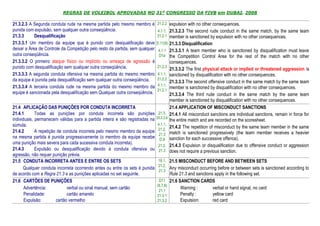 REGRAS DE VOLEIBOL APROVADAS NO 31º CONGRESSO DA FIVB em DUBAI, 2008

21.3.2.3 A Segunda conduta rude na mesma partida pelo mesmo membro é          21.2.2 expulsion with no other consequences.
punida com expulsão, sem qualquer outra conseqüência.                          4.1.1, 21.3.2.3 The second rude conduct in the same match, by the same team
21.3.3      Desqualificação                                                   21.2.1 member is sanctioned by expulsion with no other consequences.
21.3.3.1 Um membro da equipe que é punido com desqualificação deve            D.11(8) 21.3.3 Disqualification
deixar a Área de Controle da Competição pelo resto da partida, sem qualquer    4.1.1 21.3.3.1 A team member who is sanctioned by disqualification must leave
outra conseqüência.                                                            D1a the Competition Control Area for the rest of the match with no other
21.3.3.2 O primeiro ataque físico ou implícito ou ameaça de agressão é                   consequences.
punido com desqualificação sem qualquer outra conseqüência.                   21.2.3
                                                                                         21.3.3.2 The first physical attack or implied or threatened aggression is
21.3.3.3 A segunda conduta ofensiva na mesma partida do mesmo membro          4.1.1,     sanctioned by disqualification with no other consequences.
da equipe é punida pela desqualificação sem qualquer outra conseqüência.      21.2.2
                                                                                         21.3.3.3 The second offensive conduct in the same match by the same team
21.3.3.4 A terceira conduta rude na mesma partida do mesmo membro da          4.1.1,
                                                                              21.2.1
                                                                                         member is sanctioned by disqualification with no other consequences.
equipe é sancionada pela desqualificação sem Qualquer outra conseqüência.                21.3.3.4 The third rude conduct in the same match by the same team
                                                                                         member is sanctioned by disqualification with no other consequences.
21.4 APLICAÇÃO DAS PUNIÇÕES POR CONDUTA INCORRETA                                        21.4 APPLICATION OF MISCONDUCT SANCTIONS
21.4.1       Todas as punições por conduta incorreta são punições              21.3,     21.4.1 All misconduct sanctions are individual sanctions, remain in force for
individuais, permanecem válidas para a partida inteira e são registradas na   25.2.2.6
                                                                                         the entire match and are recorded on the scoresheet.
súmula.                                                                       4.1.1,
                                                                              21.2,
                                                                                         21.4.2 The repetition of misconduct by the same team member in the same
21.4.2       A repetição de conduta incorreta pelo mesmo membro da equipe                match is sanctioned progressively (the team member receives a heavier
                                                                               21.3
na mesma partida é punida progressivamente (o membro da equipe recebe          D.9       sanction for each successive offence).
uma punição mais severa para cada sucessiva conduta incorreta).
                                                                              21.2,      21.4.3 Expulsion or disqualification due to offensive conduct or aggression
21.4.3       Expulsão ou desqualificação devido à conduta ofensiva ou          21.3      does not require a previous sanction.
agressão, não requer punição prévia.
21.5 CONDUTA INCORRETA ANTES E ENTRE OS SETS                                   18.1, 21.5 MISCONDUCT BEFORE AND BETWEEN SETS
                                                                               21.2,
      Qualquer conduta incorreta ocorrendo antes ou entre os sets é punida           Any misconduct occurring before or between sets is sanctioned according to
                                                                               21.3
de acordo com a Regra 21.3 e as punições aplicadas no set seguinte.                      Rule 21.3 and sanctions apply in the following set.
21.6 CARTÕES DE PUNIÇÕES                                                       D11       21.6 SANCTION CARDS
                                                                              (6,7,8)
       Advertência:           verbal ou sinal manual, sem cartão                               Warning :        verbal or hand signal, no card
                                                                               21.1
       Penalidade:            cartão amarelo                                  21.3.1           Penalty :        yellow card
       Expulsão:        cartão vermelho                                       21.3.2           Expulsion:       red card
 