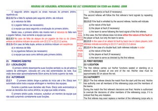 REGRAS DE VOLEIBOL APROVADAS NO 31º CONGRESSO DA FIVB em DUBAI, 2008

      O segundo árbitro seguirá os sinais manuais do primeiro árbitro,                          c) the player(s) at fault (if necessary).
repetindo-os.                                                                             The second referee will follow the first referee’s hand signals by repeating
22.2.3.2 Se a falta foi apitada pelo segundo árbitro, ele indicará:                       them.
      a) a natureza da falta                                                              22.2.3.2 If the fault is whistled by the second referee, he/she will indicate:
      b) o jogador faltoso (se necessário),                                      12.2.2         a) the nature of the fault
      c) a equipe que saca seguindo a sinalização do primeiro árbitro.           D11(2)         b) the player at fault (if necessary)
      Neste caso, o primeiro árbitro não mostra nem a natureza da falta nem 12.2.2,1
                                                                                  3.3.3,
                                                                                                c) the team to serve following the hand signal of the first referee.
o jogador faltoso, mas somente a equipe que saca.                                13.3.5, In this case, the first referee does not show either the nature of the fault or
                                                                                19.3.1.2, the player at fault, but only the team to serve.
22.2.3.3 No caso de falta de ataque de um jogador de trás ou do Líbero, 23.3.2.3d
ambos os árbitros indicam de acordo com 22.2.3.1 e 22.2.3.2 acima.                   ,    22.2.3.3 In the case of an attack hit fault by back row or Libero players, both
22.2.3.4 Em caso de falta dupla, ambos os árbitros indicam em seqüência:        23.3.2.3e referees indicate according to 22.2.3.1 and 22.2.3.2 above
                                                                                D11(21)
      a) a natureza da falta                                                      17.3 22.2.3.4 In the case of a double fault, both referees indicate in order:
      b) os jogadores faltosos (se necessário)                                  D11(23)         a) the nature of the fault
      c) a equipe que saca como definido pelo primeiro árbitro.                  12.2.2         b) the players at fault (if necessary)
                                                                                 D11(2)
                                                                                                c) the team to serve as directed by the first referee.
23. PRIMEIRO ÁRBITRO                                                                      23. FIRST REFEREE
23.1 LOCALIZAÇÃO                                                                          23.1 LOCATION
       O primeiro árbitro desempenha suas funções sentado ou de pé sobre a        D.1a The first referee carries out his/her functions seated or standing on a
                                                                                  D1b
cadeira de arbitragem, colocada em uma das extremidades da rede. Sua D10 referee's stand located at one end of the net. His/her view must be
visão deve estar aproximadamente 50cm acima do bordo superior da rede.                    approximately 50 cm above the net.
23.2 AUTORIDADE                                                                           23.2 AUTHORITY
23.2.1       O primeiro árbitro dirige a partida do início até o fim. Ele(a) tem 4.1.1 23.2.1 The first referee directs the match from the start until the end. He/she
autoridade sobre toda a equipe arbitragem e membros das equipes.                   6.3 has authority over all members of the refereeing corps and the members of

      Durante a partida suas decisões são finais. Ele(a) está autorizado(a) a             the teams.
anular as decisões dos outros árbitros, se julga que estão errados.                       During the match the first referee's decisions are final. He/she is authorized
                                                                                          to overrule the decisions of other members of the refereeing corps, if it is
      O primeiro árbitro pode, inclusive, substituir um membro da equipe que
                                                                                          noticed that they are mistaken.
não está cumprindo corretamente suas funções.
                                                                                          The first referee may even replace a member of the refereeing corps who is
 