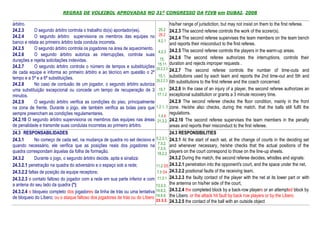 REGRAS DE VOLEIBOL APROVADAS NO 31º CONGRESSO DA FIVB em DUBAI, 2008

árbitro.                                                                               his/her range of jurisdiction, but may not insist on them to the first referee.
24.2.3      O segundo árbitro controla o trabalho do(s) apontador(es).          25.2 24.2.3 The second referee controls the work of the scorer(s).
24.2.4      O segundo árbitro supervisiona os membros das equipes no            26.2
                                                                                       24.2.4 The second referee supervises the team members on the team bench
banco e relata ao primeiro árbitro toda conduta incorreta.                      4.2.1
                                                                                       and reports their misconduct to the first referee.
24.2.5      O segundo árbitro controla os jogadores na área de aquecimento.
                                                                                4.2.3 24.2.5 The second referee controls the players in the warm-up areas.
24.2.6      O segundo árbitro autoriza as interrupções, controla suas
durações e rejeita solicitações indevidas.                                       15, 24.2.6 The second referee authorizes the interruptions, controls their
                                                                               15.11 duration and rejects improper requests .
24.2.7      O segundo árbitro controla o número de tempos e substituições     25.2.2.3 24.2.7 The second referee controls the number of time-outs and
de cada equipe e informa ao primeiro árbitro e ao técnico em questão o 2º
                                                                                15.1, substitutions used by each team and reports the 2nd time-out and 5th and
tempo e a 5ª e a 6ª substituições.                                            25.2.2.3 6th substitutions to the first referee and the coach concerned.
24.2.8      No caso de contusão de um jogador, o segundo árbitro autoriza
uma substituição excepcional ou concede um tempo de recuperação de 3            15.7 24.2.8 In the case of an injury of a player, the second referee authorizes an
minutos.                                                                       17.1.2 exceptional substitution or grants a 3 minute recovery time.
24.2.9      O segundo árbitro verifica as condições do piso, principalmente            24.2.9 The second referee checks the floor condition, mainly in the front
na zona de frente. Durante o jogo, ele também verifica as bolas para que      1.2.1, 3 zone. He/she also checks, during the match, that the balls still fulfil the
sempre preencham as condições regulamentares.                                          regulations.
                                                                                1.4.6
24.2.10 O segundo árbitro supervisiona os membros das equipes nas áreas        21.3.2 24.2.10 The second referee supervises the team members in the penalty
de penalidade e transmite suas condutas incorretas ao primeiro árbitro.                areas and reports their misconduct to the first referee.
24.3 RESPONSABILIDADES                                                                 24.3 RESPONSIBILITIES
24.3.1       No começo de cada set, na mudança de quadra no set decisivo e 5.2.3.1, 24.3.1 At the start of each set, at the change of courts in the deciding set
quando necessário, ele verifica que as posições reais dos jogadores na 7.3.2, and whenever necessary, he/she checks that the actual positions of the
                                                                               7.3.5,
quadra correspondam àquelas da folha de formação.                              18.2.2
                                                                                       players on the court correspond to those on the line-up sheets.
24.3.2       Durante o jogo, o segundo árbitro decide, apita e sinaliza:               24.3.2 During the match, the second referee decides, whistles and signals:
24.3.2.1 penetração na quadra do adversário e o espaço sob a rede;            11.2 D5 24.3.2.1 penetration into the opponent's court, and the space under the net,
24.3.2.2 faltas de posição da equipe receptora;                                7.5 D4 24.3.2.2 positional faults of the receiving team,
24.3.2.3 o contato faltoso do jogador com a rede em sua parte inferior e com 11.3.1 24.3.2.3 the faulty contact of the player with the net at its lower part or with
a antena do seu lado da quadra (*);                                           13.3.3,
                                                                                       the antenna on his/her side of the court,
24.3.2.4 o bloqueio completo dos jogadores da linha de trás ou uma tentativa 14.6.2, 24.3.2.4 the completed block by a back-row players or an attempted block by
de bloqueio do Líbero; ou o ataque faltoso dos jogadores de trás ou do Líbero 14.6.6 the Libero; or the attack hit fault by back row players or by the Libero
                                                                              23.3.2. 24.3.2.5 the contact of the ball with an outside object
 