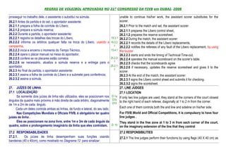 REGRAS DE VOLEIBOL APROVADAS NO 31º CONGRESSO DA FIVB em DUBAI, 2008

prosseguir no trabalho dele, o assistente o substitui na súmula.                      unable to continue his/her work, the assistant scorer substitutes for the
26.2.1 Antes da partida e do set, o apontador assistente:                             scorer.
26.2.1.1 prepara a folha de conrtole do Líbero;                                       26.2.1 Prior to the match and set, the assistant scorer:
26.2.1.2 prepara a súmula reserva;                                                    26.2.1.1 prepares the Libero control sheet,
26.2.2 Durante a partida, o apontador assistente:                                     26.2.1.2 prepares the reserve scoresheet.
26.2.2.1 registra os detalhes das trocas do Líbero,                           19.3.1 26.2.2 During the match, the assistant scorer:
26.2.2.2 informa os árbitros qualquer falta na troca do Líbero, usando a 19.3.2. 26.2.2.1 records the details of the Libero replacements,
campainha,                                                                       1    26.2.2.2 notifies the referees of any fault of the Libero replacement, by using
26.2.2.3 inicia e encerra o momento do Tempo Técnico,                         15.4.1 the buzzer
26.2.2.4 opera o placar manual na mesa do apontador,                                  26.2.2.3 starts and ends the timing of Technical Time-out,
26.2.2.5 confere se os placares estão corretos                                25.2.2. 26.2.2.4 operates the manual scoreboard on the scorer’s table,
26.2.2.6 se necessário, atualiza a súmula reserva e a entrega para o 1 26.2.2.5 checks that the scoreboards agree
apontador.                                                                    25.2.1.
                                                                                      26.2.2.6 if necessary, updates the reserve scoresheet and gives it to the
26.2.3 Ao final da partida, o apontador assistente:                              1
                                                                                      scorer.
26.2.3.1 assina a folha de controle do Líbero e a submete para conferência;           26.2.3 At the end of the match, the assistant scorer:
26.2.3.2 assina a súmula.                                                             26.2.3.1 signs the Libero control sheet and submits it for checking;
                                                                                      26.2.3.2 signs the scoresheet.
27. JUÍZES DE LINHA                                                                   27. LINE JUDGES
27.1 LOCALIZAÇÃO                                                                      27.1 LOCATION
      Se somente dois juízes de linha são utilizados, eles se posicionam nos   D.1a If only two line judges are used, they stand at the corners of the court closest
ângulos da quadra mais próximo à mão direita de cada árbitro, diagonalmente D1b to the right hand of each referee, diagonally at 1 to 2 m from the corner.
de 1m a 2m de cada ângulo.                                                     D10
     Cada um deles controla ambas as linhas, de fundo e lateral, do seu lado.         Each one of them controls both the end line and sideline on his/her side.
      Nas Competições Mundiais e Oficiais FIVB, é obrigatório ter quatro              For FIVB World and Official Competitions, it is compulsory to have four
juízes de linha .                                                                     line judges .
      Eles se posicionam na zona livre, entre 1m e 3m de cada ângulo da               They stand in the free zone at 1 to 3 m from each corner of the court,
quadra, sobre o prolongamento imaginário da linha que eles controlam. D. 10 on the imaginary extension of the line that they control
27.2 RESPONSABILIDADES                                                                 27.2 RESPONSIBILITIES
27.2.1.    Os juízes de linha desempenham suas funções usando                          27.2.1 The line judges perform their functions by using flags (40 X 40 cm) as
bandeiras (40 x 40cm), como mostrado no Diagrama 12 para sinalizar:
 