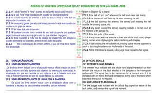 REGRAS DE VOLEIBOL APROVADAS NO 31º CONGRESSO DA FIVB em DUBAI, 2008

27.2.1.1 a bola "dentro" e "fora", quando ela cai perto da(s) sua(s) linha(s);     8.3, 8.4 shown in Diagram 12 to signal:
                                                                                   D12 (1,2)
27.2.1.2 a bola "fora" mas tocada por um jogador da equipe receptora;                          27.2.1.1 the ball "in" and "out" whenever the ball lands near their line(s).
                                                                                     8.4
27.2.1.3 a bola tocando as antenas, a bola do saque cruza a rede fora do           D12(3) 27.2.1.2 the touches of "out" balls by the team receiving the ball.
espaço de cruzamento, etc.
                                                                                   8.4.3, 27.2.1.3 the ball touching the antenna, the served ball crossing the net
27.2.1.4 qualquer jogador (exceto o sacador) pisando fora de sua quadra no          8.4.4 outside the crossing space, etc.
momento do golpe de saque.                                                         10.1.1,
                                                                                     D5        27.2.1.4 any player (except the server) stepping outside of his/her court at
27.2.1.5 as faltas dos pés do sacador.
                                                                                   D12 (4)     the moment of the service hit.
27.2.1.6 qualquer contato com a antena do seu lado da quadra por qualquer
                                                                                    7.4        27.2.1.5 the foot faults of the server.
jogador durante sua ação de jogar a bola ou que interferir na jogada;              12.4.3
27.2.1.7 bola cruzando a rede fora do espaço de cruzamento em direção à            D12(4)
                                                                                               27.2.1.6 any contact with the antenna on their side of the court by any player
quadra adversária ou tocando a antena do seu lado da quadra;                                   during his/her action of playing the ball or interfering with the play.
                                                                                   12.4.3
27.2.2      Ante a solicitação do primeiro árbitro, o juiz de linha deve repetir   11.3.1      27.2.1.7 ball crossing the net outside the crossing space into the opponent's
sua sinalização.                                                                   11.4.4      court or touching the antenna on his/her side of the court.
                                                                                   D12(4)      27.2.2 At the first referee's request, a line judge must repeat his/her signal.
                                                                                   10.1.1
                                                                                    D5
                                                                                   D12(4)
28. SINALIZAÇÃO OFICIAL                                                             28. OFFICIAL SIGNALS
28.1 SINALIZAÇÃO DOS ÁRBITROS                                                       28.1 REFEREES' HAND SIGNALS
 Os árbitros devem indicar com a sinalização manual oficial a razão de seus D. 11 The referees must indicate with the official hand signal the reason for their
apitos (natureza da falta apitada ou o objetivo da interrupção autorizada). A       whistle (the nature of the fault whistled or the purpose of the interruption
sinalização tem que ser mantida por um instante e se é efetuada com uma             authorized). The signal has to be maintained for a moment and, if it is
mão, a mão corresponde ao lado da equipe faltosa ou solicitante.                    indicated with one hand, the hand corresponds to the side of the team which
28.2 SINALIZAÇÃO DOS JUÍZES DE LINHA COM A BANDEIRA                                 has made the fault or the request.
       Os juízes de linha devem indicar com a sinalização oficial com a             28.2 LINE JUDGES' FLAG SIGNALS
bandeira, a natureza da falta cometida e mantê-la por um momento.             D. 12 The line judges must indicate with the official flag signal the nature of the
                                                                                    fault called, and maintain the signal for a moment.
 