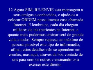 12.Agora SIM, RE-ENVIE esta mensagem a seus amigos e conhecidos, e ajude-os a colocar ORDEM nessa imensa casa chamada Internet. E lembre-se, cada dia chegam milhares de inexperientes na Internet, e quanto mais pudermos ensinar será de grande valia a todos. Sempre repasse, ao máximo de pessoas possível este tipo de informação, afinal, estes detalhes não se aprendem em escolas, mas aqui, através da boa vontade de uns para com os outros e ensinando-os a exercer este direito.    