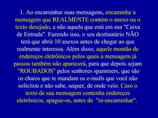 1. Ao encaminhar suas mensagens,  encaminhe a mensagem que REALMENTE contém o anexo ou o texto desejado , e não aquela que está em sua "Caixa de Entrada". Fazendo isso, o seu destinatário NÃO terá que abrir 10 anexos antes de chegar ao que realmente interessa. Além disso,  aquele montão de endereços eletrônicos pelos quais a mensagem já passou também não aparecerá , para que depois sejam  "ROUBADOS"  pelos senhores spammers, que são os chatos que te mandam os e-mails que você não solicitou e não sabe, sequer, de onde veio.  Caso o texto de sua mensagem contenha endereços eletrônicos, apague-os, antes de  "re-encaminhar".  