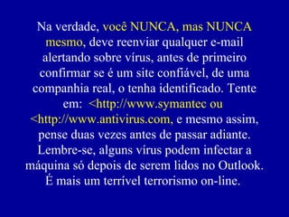 Na verdade,  você NUNCA, mas NUNCA mesmo , deve reenviar qualquer e-mail alertando sobre vírus, antes de primeiro confirmar se  é  um site confiável, de uma companhia real, o tenha identificado. Tente em:  <http://www.symantec ou  <http://www.antivirus.com,  e mesmo assim, pense duas vezes antes de passar adiante. Lembre-se, alguns vírus podem infectar a máquina só depois de serem lidos no Outlook. É mais um terrível terrorismo on-line.  