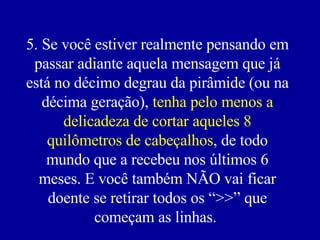 5. Se você estiver realmente pensando em passar adiante aquela mensagem que já está no décimo degrau da pirâmide (ou na décima geração),  tenha pelo menos a delicadeza de cortar aqueles 8 quilômetros de cabeçalhos , de todo mundo que a recebeu nos últimos 6 meses. E você também NÃO vai ficar doente se retirar todos os “>>” que começam as linhas.  