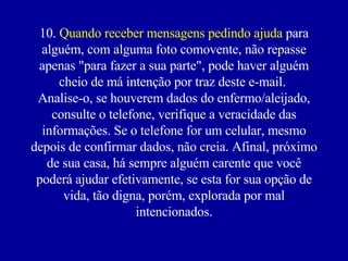 10.  Quando receber mensagens pedindo ajuda  para alguém, com alguma foto comovente, não repasse apenas "para fazer a sua parte", pode haver alguém cheio de má intenção por traz deste e-mail.  Analise-o, se houverem dados do enfermo/aleijado, consulte o telefone, verifique a veracidade das informações. Se o telefone for um celular, mesmo depois de confirmar dados, não creia. Afinal, próximo de sua casa, há sempre alguém carente que você poderá ajudar efetivamente, se esta for sua opção de vida, tão digna, porém, explorada por mal intencionados. 