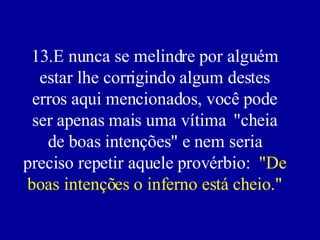 13.E nunca se melindre por alguém estar lhe corrigindo algum destes erros aqui mencionados, você pode ser apenas mais uma vítima  "cheia de boas intenções" e nem seria preciso repetir aquele provérbio:  "De boas intenções o inferno está cheio." 
