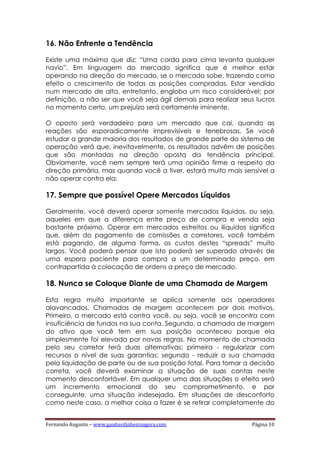 Fernando Augusto – www.ganhardinheiroagora.com Página 10
16. Não Enfrente a Tendência
Existe uma máxima que diz: “Uma corda para cima levanta qualquer
navio”. Em linguagem do mercado significa que é melhor estar
operando na direção do mercado, se o mercado sobe, trazendo como
efeito o crescimento de todas as posições compradas. Estar vendido
num mercado de alta, entretanto, engloba um risco considerável; por
definição, a não ser que você seja ágil demais para realizar seus lucros
no momento certo, um prejuízo será certamente iminente.
O oposto será verdadeiro para um mercado que cai, quando as
reações são esporadicamente imprevisíveis e tenebrosas. Se você
estudar a grande maioria dos resultados de grande parte do sistema de
operação verá que, inevitavelmente, os resultados advêm de posições
que são montadas na direção oposta da tendência principal.
Obviamente, você nem sempre terá uma opinião firme a respeito da
direção primária, mas quando você a tiver, estará muito mais sensível a
não operar contra ela.
17. Sempre que possível Opere Mercados Líquidos
Geralmente, você deverá operar somente mercados líquidos, ou seja,
aqueles em que a diferença entre preço de compra e venda seja
bastante próximo. Operar em mercados estreitos ou ilíquidos significa
que, além do pagamento de comissões a corretores, você também
está pagando, de alguma forma, os custos destes “spreads” muito
largos. Você poderá pensar que isto poderá ser superado através de
uma espera paciente para compra a um determinado preço, em
contrapartida à colocação de ordens a preço de mercado.
18. Nunca se Coloque Diante de uma Chamada de Margem
Esta regra muito importante se aplica somente aos operadores
alavancados. Chamadas de margem acontecem por dois motivos.
Primeiro, o mercado está contra você, ou seja, você se encontra com
insuficiência de fundos na sua conta. Segundo, a chamada de margem
do ativo que você tem em sua posição aconteceu porque ela
simplesmente foi elevada por novas regras. No momento de chamada
pelo seu corretor terá duas alternativas: primeira - regularizar com
recursos o nível de suas garantias; segundo - reduzir a sua chamada
pela liquidação de parte ou de sua posição total. Para tomar a decisão
correta, você deverá examinar a situação de suas contas neste
momento desconfortável. Em qualquer uma das situações o efeito será
um incremento emocional do seu comprometimento, e por
conseguinte, uma situação indesejada. Em situações de desconforto
como neste caso, a melhor coisa a fazer é se retirar completamente do
 