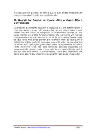Fernando Augusto – www.ganhardinheiroagora.com Página 11
mercado por um período, de forma que as suas ondas emocionais se
acalmem e a objetividade seja restabelecida.
19. Quando For Colocar um Estope Utilize a Lógica, Não a
Conveniência
Operadores geralmente seguem a disciplina de pré-determinarem o
nível de perda e risco pela colocação de um estope ligeiramente
abaixo daquele ponto. Se este ponto foi determinado através de uma
razão técnica ou análise fundamentalista, isto representa um método
inteligente de operação. Entretanto, se iniciar uma operação em bases
de que você não pode perder, por exemplo, mais do que $300, e
coloca seu estope no limite que represente este valor, as suas chances
de obter uma operação ganhadora serão drasticamente reduzidas.
Neste momento você não está tomando decisões baseadas em
movimento de preços, onde o mercado tem a oportunidade de lhe
mostrar que está errado. Contrariamente, você está arbitrando um
ponto baseado no seu julgamento de quanto você pode vir a perder.
 