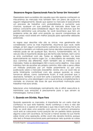 Fernando Augusto – www.ganhardinheiroagora.com Página 2
Dezenove Regras Operacionais Para Se Tornar Um Vencedor*
Operadores bem-sucedidos são aqueles que não apenas conhecem os
mecanismos do mercado mas também têm um plano de ação e o
seguem religiosamente. Desde que operar no mercado é basicamente
um processo de trabalhar com probabilidades e aumentar suas
chances, qualquer um que participe do mercado deve fazer um
esforço consciente para estabelecer algum tipo de estrutura que lhe
permita administrar suas emoções. Se você reconhece que tem um
problema antes de abrir uma posição ou assumir compromissos de
longo prazo você estará em melhor posição para aproveitar debacles
potenciais.
As regras aqui descritas não são as únicas, mas geralmente são
consideradas como as mais importantes. Assume-se que você, neste
estágio, já tem algum conhecimento rudimentar do funcionamento do
mercado e também um método para tomar decisões operacionais. Seu
método pode ser de qualquer tipo, técnico, fundamentalista, etc. O
veículo não é importante desde que ele tenha sido testado, bem como
se sinta confortável com ele. Todas as religiões tentam nos levar
essencialmente ao mesmo lugar (i.e., a descoberta da verdade), mas
seus caminhos são diferentes. Assim também são os métodos e os
mercados. Todas as abordagens têm o lucro como objetivo, mas cada
indivíduo tem de escolher seu próprio caminho. Não vale a pena utilizar
um método praticado por um trader proeminente ou por uma
publicação sobre o mercado (newsletter, revista, etc.) se você não se
sente totalmente confortável com ele, porque quando as coisas
tornam-se difíceis, como certamente ficam, é mais provável que o
abandone. Também, se você tem sorte o bastante de adotar um estilo
operacional ou uma abordagem com a qual sinta-se completamente à
vontade, as chances são boas de que encontrará motivação para
trabalhar mais duro ainda.
Selecionar uma metodologia normalmente não é difícil; executá-la é.
Administrar suas emoções é precisamente para o que servem as
metodologias. Vamos a elas!
1. Quando em Dúvida, Fique Fora
Quando operando os mercados, é importante ter um certo nível de
confiança no que está fazendo. Muita confiança o leva a não dar
importância e a operar em demasia o que não é bem-vindo. Por outro
lado, se você abre uma posição com pouco ou nenhum entusiasmo
você está se colocando numa posição de um perfeito idiota quando
alguma coisa ruim acontece. Se houver a menor dúvida na sua mente
sobre iniciar uma operação, então você não deveria iniciá-la, porque
não terá a firmeza emocional para permanecer nela quando as coisas
 