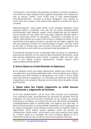 Fernando Augusto – www.ganhardinheiroagora.com Página 3
começarem a sair erradas. Por exemplo, se estiver na dúvida, tenderá a
concentrar-se sobre qualquer fato negativo inesperado. Na medida em
que os preços caírem, você ficará mais e mais desencorajado.
Consequentemente, quando os preços chegarem num suporte ou
numa zona de compra, você estará mais disposto a vender do que a
comprar.
Alternativamente, você pode entrar numa posição baseado numa
pesquisa sólida e confiante, mas não de um modo excessivamente
entusiasmado. Mais adiante, surgem novas evidências que lhe deixam
menos otimista do que antes. No curto prazo, algumas dúvidas sobre a
lógica inicial para entrar na operação começam a formigar na sua
mente. Não importa se o preço está acima ou abaixo do inicial. O fato
importante é que agora começa a duvidar da sua lógica original. Sob
tais circunstâncias só existe um caminho lógico a seguir - sair fora. Você
já não tem a firmeza que veio da forte convicção. Isto significa que
provavelmente você cairá fora ao primeiro sinal de problema.
É importante lembrar-se que a principal razão de estar no mercado é
para ganhar dinheiro. Se as chances disto acontecer diminuíram, você
tem poucas justificativas para manter a posição. Além do mais, esta
não é sua última chance operacional; sempre haverá outra
oportunidade estrada abaixo.
2. Nunca Opere ou Invista Baseado na Esperança
Ela se delineia como uma regra operacional, desde que muitos de nós
nos agarramos a posições perdedoras bem mesmo depois que a lógica
racional para tê-la iniciado já desapareceu há muito. A única razão
para não vender é esperança, e o mercado normalmente recompensa
a esperança com prejuízos. Quando se encontrar nesta situação, venda
prontamente.
3. Opere sobre Seu Próprio Julgamento ou então Assuma
Inteiramente o Julgamento de Terceiros
Já foi dito anteriormente, que se você não começa uma operação
com confiança total, provavelmente se assustará ao primeiro sinal de
problema. Se você se encontrar confiando no seu corretor ou amigos
para dicas e conselhos, as chances são de que não tenha considerado
cuidadosamente todas as ramificações. Isto significa que não terá a
força emocional para se comprometer totalmente com a operação se
as coisas começarem a dar errado. É muito melhor considerar todos os
argumentos, tanto altistas quanto baixistas, antes de assumir um
compromisso. Deste modo, você estará numa boa posição para julgar
se o último preço é o resultado de uma mudança global ou se é
meramente parte do fluxo e refluxo normal de qualquer mercado.
 