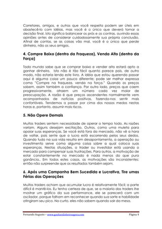 Fernando Augusto – www.ganhardinheiroagora.com Página 4
Corretores, amigos, e outros que você respeita podem ser úteis em
abastecê-lo com idéias, mas você é o único que deverá tomar a
decisão final. Isto significa balancear os prós e os contras, ouvindo essas
opiniões antes de considerar cuidadosamente sua própria conclusão.
Afinal de contas, se as coisas vão mal, você é o único que perde
dinheiro, não os seus amigos.
4. Compre Baixo (dentro da Fraqueza), Venda Alto (dentro da
Força)
Todo mundo sabe que se comprar baixo e vender alto estará apto a
ganhar dinheiro. Isto não é tão fácil quanto parece pois, de outro
modo, não estaria lendo este livro. A idéia que estou querendo passar
aqui é alguma coisa um pouco diferente; pode ser melhor expressa
como ”Compre na fraqueza, venda na força.” Quando os preços
sobem, assim também a confiança. Por outro lado, preços que caem
progressivamente, atraem um número cada vez maior de
preocupação. A razão é que preços ascendentes normalmente vem
acompanhados de notícias positivas, fazendo-nos sentir mais
confortáveis. Tendemos a passar por cima dos nossos medos nestas
horas e, portanto, assumir mais riscos.
5. Não Opere Demais
Muitos traders sentem necessidade de operar o tempo todo. As razões
variam. Alguns desejam excitação. Outros, como uma muleta para
apoiar suas esperanças. Se você está fora do mercado, não vê a hora
de voltar, pois sente que o lucro está escorrendo pelos seus dedos.
Quando tudo na sua vida resulta em desapontamento, a operação ou
investimento serve como alguma coisa sobre a qual coloca suas
esperanças. Nestas situações, o trader ou investidor está usando o
mercado para compensar suas frustrações. Para outros, a motivação de
estar constantemente no mercado é nada menos do que pura
ganância.. Em todos estes casos, as motivações são inconsistentes;
então não surpreende que os resultados também sejam.
6. Após uma Campanha Bem Sucedida e Lucrativa, Tire umas
Férias das Operações
Muitos traders acham que acumular lucro é relativamente fácil; a parte
difícil é mantê-los. Eu tenho certeza de que, se a maioria dos traders lhe
mostrar um gráfico da sua performance, ele se parecerá com um
oscilador, porque falham em reconhecer quando sua sorte e habilidade
atingiram seu pico. No curto, eles não sabem quando sair da mesa.
 