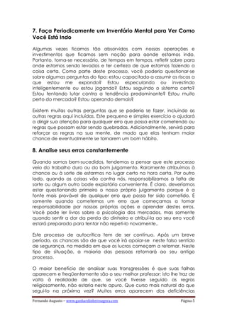 Fernando Augusto – www.ganhardinheiroagora.com Página 5
7. Faça Periodicamente um Inventário Mental para Ver Como
Você Está Indo
Algumas vezes ficamos tão absorvidos com nossas operações e
investimentos que ficamos sem noção para aonde estamos indo.
Portanto, torna-se necessário, de tempos em tempos, refletir sobre para
onde estamos sendo levados e ter certeza de que estamos fazendo a
coisa certa. Como parte deste processo, você poderia questionar-se
sobre algumas perguntas do tipo: estou capacitado a assumir os riscos a
que estou me expondo? Estou especulando ou investindo
inteligentemente ou estou jogando? Estou seguindo o sistema certo?
Estou tentando lutar contra a tendência predominante? Estou muito
perto do mercado? Estou operando demais?
Existem muitas outras perguntas que se poderia se fazer, incluindo as
outras regras aqui incluídas. Este pequeno e simples exercício o ajudará
a dirigir sua atenção para qualquer erro que possa estar cometendo ou
regras que possam estar sendo quebradas. Adicionalmente, servirá para
reforçar as regras na sua mente, de modo que elas tenham maior
chance de eventualmente se tornarem um bom hábito.
8. Analise seus erros constantemente
Quando somos bem-sucedidos, tendemos a pensar que este processo
veio do trabalho duro ou do bom julgamento. Raramente atribuímos à
chance ou à sorte de estarmos no lugar certo na hora certa. Por outro
lado, quando as coisas vão contra nós, responsabilizamos a falta de
sorte ou algum outro bode expiatório conveniente. É claro, deveríamos
estar questionando primeiro o nosso próprio julgamento porque é a
fonte mais provável de qualquer erro que possa ter sido cometido. É
somente quando cometemos um erro que começamos a tomar
responsabilidade por nossas próprias ações e aprender destes erros.
Você pode ler livros sobre a psicologia dos mercados, mas somente
quando sentir a dor da perda do dinheiro e atribuí-la ao seu erro você
estará preparado para tentar não repeti-lo novamente..
Este processo de autocrítica tem de ser contínuo. Após um breve
período, as chances são de que você irá apoiar-se neste falso sentido
de segurança, na medida em que os lucros começam a retornar. Neste
tipo de situação, a maioria das pessoas retornará ao seu antigo
processo.
O maior benefício de analisar suas transgressões é que suas falhas
aparecem e freqüentemente são o seu melhor professor; isto lhe traz de
volta à realidade de que, se você tivesse seguido as regras
religiosamente, não estaria neste apuro. Que curso mais natural do que
segui-lo na próxima vez? Muitos erros aparecem das deficiências
 
