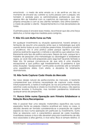 Fernando Augusto – www.ganhardinheiroagora.com Página 6
emocionais - o medo de estar errado ou o de sentir-se um tolo no
momento de encarar seu corretor ou outra pessoa com o prejuízo. Isto
também é verdade para os administradores profissionais que não
apenas têm de trabalhar com os caprichos do mercado e com suas
próprias emoções e com as dos clientes também. Esta última batalha -
o medo de perder o cliente - freqüentemente é a mais devastadora de
todas.
O primeiro passo é encarar esses medos, reconhecer que são uma força
destrutiva, e tomar algumas medidas para corrigi-los.
9. Não Vá com Muita Fome ao Pote
Em qualquer investimento ou situação operacional, haverá sempre a
tentação de assumir uma posição antes que a metodologia que está
usando tenha todas as suas condições preenchidas. Entusiasmo substitui
a prudência. Isto é uma prática pobre porque significa que não
estamos realmente seguindo o método e decidimos que sabemos mais.
Raramente este tipo de política remunera. Depois de tudo, porque ter o
trabalho de pesquisar uma metodologia ou abordagem e estabelecer
regras, se você não está preparado para seguí-las? Quando tentado a
fazer isto, foi porque convenceu-se de que esta é uma situação
excepcional e que justifica agir imediatamente. O problema é que
estas situações “excepcionais” continuarão ocorrendo até se tornarem
uma experiência diária. Com efeito, a disciplina foi totalmente
abandonada.
10. Não Tente Capturar Cada Virada do Mercado
No nosso desejo natural de perfeccionistas do mercado, é bastante
compreensível que sintamos necessidade de capturar cada virada.
Infortunadamente, a tarefa é inatingível. Se nos encontrarmos tentando
advinhar cada oscilação e virada no movimento do preço, não apenas
seremos levados à frustração, mas também perderemos totalmente
qualquer senso de perspectiva.
11. Nunca Entre numa Operação sem Primeiro Estabelecer a
Relação Risco/Recompensa
Não é possível fixar uma relação matemática específica dos lucros
esperados frente ao prejuízo máximo aceitável em todos os casos. A
decisão deveria ser tomada considerando-se a proporção de capital
exposta ao risco numa operação em particular ou investimento. Outro
fator se relaciona com a característica pessoal de cada investidor.
Investidores avessos a risco não deveriam procurar investimentos de alto
risco associados a altos ganhos, e vice-versa. Risco é sempre relativo. O
 