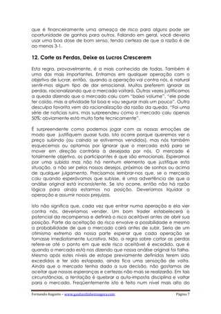 Fernando Augusto – www.ganhardinheiroagora.com Página 7
que é financeiramente uma ameaça de risco para alguns pode ser
oportunidade de ganhos para outros. Falando em geral, você deveria
usar uma boa dose de bom senso, tendo certeza de que a razão é de
ao menos 3-1.
12. Corte as Perdas, Deixe os Lucros Crescerem
Esta regra, provavelmente, é a mais conhecida de todas. Também é
uma das mais importantes. Entramos em qualquer operação com o
objetivo de lucrar, então, quando a operação vai contra nós, é natural
sentir-mos algum tipo de dor emocional. Muitos preferem ignorar as
perdas, racionalizando que o mercado voltará. Outras vezes justificamos
a queda dizendo que o mercado caiu com “baixo volume”, “ele pode
ter caído, mas a atividade foi boa e vou segurar mais um pouco”. Outra
desculpa favorita vem da racionalização da razão da queda. “Foi uma
série de noticias ruins, mas surpreendeu como o mercado caiu apenas
50%; obviamente está muito forte tecnicamente”.
É surpreendente como podemos jogar com as nossas emoções de
modo que justifiquem quase tudo. Isto ocorre porque queremos ver o
preço subindo (ou caindo se estivermos vendidos), mas nós também
esquecemos ou optamos por ignorar que o mercado está para se
mover em direção contrária à desejada por nós. O mercado é
totalmente objetivo, os participantes é que são emocionais. Esperamos
por uma subida mas não há nenhum elemento que justifique esta
situação, a não ser pelos nossos desejos, próximos de sonhos ou acima
de qualquer julgamento. Precisamos lembrar-nos que, se o mercado
caiu quando esperávamos que subisse, é uma advertência de que a
análise original está inconsistente. Se isto ocorre, então não há razão
lógica para ainda estarmos na posição. Deveríamos liquidar a
operação e assumir nossos prejuízos.
Isto não significa que, cada vez que entrar numa operação e ela vier
contra nós, deveríamos vender. Um bom trader estabelecerá o
potencial da recompensa e definirá o risco aceitável antes de abrir sua
posição. Parte da aceitação do risco envolve a possibilidade e mesmo
a probabilidade de que o mercado cairá antes de subir. Seria de um
otimismo extremo da nossa parte esperar que cada operação se
tornasse imediatamente lucrativa. Não, a regra sobre cortar as perdas
refere-se até o ponto em que este risco aceitável é excedido, que é
quando o mercado está nos dizendo que nossa análise original foi falha.
Mesmo após estes níveis de estope previamente definidos terem sido
excedidos e ter sido estopado, ainda fica uma sensação de volta.
Ainda que o mercado tenha dado a sua decisão, não gostamos de
aceitar que nossas esperanças e certezas não mais se realizarão. Em tais
circunstâncias, a tentação é quebrar a auto-imposta disciplina e voltar
para o mercado. Freqüentemente isto é feito num nível mais alto do
 