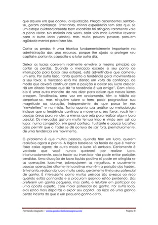 Fernando Augusto – www.ganhardinheiroagora.com Página 8
que aquele em que ocorreu a liquidação. Preços ascendentes, lembre-
se, geram confiança. Entretanto, minha experiência tem sido que, se
um estope cuidadosamente bem escolhido foi atingido, raramente vale
a pena voltar. Na maioria das vezes, teria sido mais lucrativo reverter
para o outro lado (venda), mas muito poucas pessoas possuem
agilidade mental para fazer isto.
Cortar as perdas é uma técnica fundamentalmente importante na
administração dos seus recursos, porque lhe ajuda a proteger seu
capital e, portanto, capacita-o a lutar outro dia.
Deixar os lucros correrem realmente envolve o mesmo princípio de
cortar as perdas. Quando o mercado excede o seu ponto de
interrupção para baixo (seu estope), está advertindo-o que cometeu
um erro. Por outro lado, tanto quanto a tendência geral movimenta-se
a seu favor, o mercado está lhe dando um voto de confiança, de
modo que deverá continuar com a posição e deixar seu lucro crescer.
Há um ditado famoso que diz “a tendência é sua amiga”. Com efeito,
isto é uma outra maneira de nos dizer para deixar que nossos lucros
cresçam. Tendências, uma vez em andamento, têm o hábito de
perpetuar-se, mas ninguém sobre a terra pode prognosticar sua
magnitude ou duração, independente do que possa ler nas
“newsletters” e na mídia. Tanto quanto sua análise ou metodologia
indique que a tendência continua a mover-se a seu favor, você tem
poucas áreas para vender, a menos que seja para realizar algum lucro
parcial. Os mercados gastam muito tempo indo e vindo sem sair do
lugar, numa congestão, em geral confusa, frustrante e pouco lucrativa
para permitir que o trader se dê ao luxo de sair fora, prematuramente,
de uma tendência em movimento.
O problema é que muitas pessoas, quando têm um lucro, querem
realizá-lo agora e pronto. A lógica baseia-se na teoria de que é melhor
fazer caixa agora; de outro modo o lucro irá embora. Certamente é
verdade que você nunca quebrará por realizar lucro.
Infortunadamente, cada trader ou investidor não pode evitar posições
perdidas. Uma situação de lucro líquido positivo só pode ser atingida se
as operações lucrativas sobrepujarem as negativas, e usualmente
poucas operações altamente lucrativas mantêm a posição dos traders.
Entretanto, realizando lucro muito cedo, geralmente limita seu potencial
de ganho. É interessante como muitas pessoas são avessas ao risco
quando estão ganhando e o procuram quando estão perdendo. Elas
preferem um ganho pequeno, mas certo, e relutam em participar de
uma aposta esperta, com maior potencial de ganho. Por outro lado,
elas estão mais dispostas a expor seu capital ao risco de uma grande
perda incerta do que a um pequeno ganho certo.
 