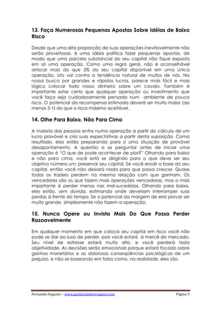 Fernando Augusto – www.ganhardinheiroagora.com Página 9
13. Faça Numerosas Pequenas Apostas Sobre Idéias de Baixo
Risco
Desde que uma alta proporção de suas operações inevitavelmente não
serão proveitosas, é uma sábia política fazer pequenas apostas, de
modo que uma parcela substancial do seu capital não fique exposta
em só uma operação. Como uma regra geral, não é aconselhável
arriscar mais do que 5% do seu capital disponível em uma única
operação. Isto vai contra a tendência natural de muitos de nós. Na
nossa busca por grandes e rápidos lucros, parece mais fácil e mais
lógico colocar todo nosso dinheiro sobre um cavalo. Também é
importante estar certo que qualquer operação ou investimento que
você faça seja cuidadosamente pensado num ambiente de pouco
risco. O potencial da recompensa estimada deverá ser muito maior (ao
menos 3-1) do que o risco máximo aceitável.
14. Olhe Para Baixo, Não Para Cima
A maioria das pessoas entra numa operação a partir do cálculo de um
lucro provável e cria suas expectativas a partir desta suposição. Como
resultado, elas estão preparando para si uma situação de provável
desapontamento. A questão a se perguntar antes de iniciar uma
operação é “O que de pode acontecer de pior?” Olhando para baixo
e não para cima, você está se dirigindo para o que deve ser seu
objetivo número um: preservar seu capital. Se você erodir a base do seu
capital, então você não deixará nada para que possa crescer. Quase
todos os traders perdem na mesma relação com que ganham. Os
vencedores são os que fazem mais operações vencedoras, mas o mais
importante é perder menos nas mal-sucedidas. Olhando para baixo,
eles estão, sem dúvida, estimando onde deveriam interromper suas
perdas à frente do tempo. Se o potencial da margem de erro provar ser
muito grande, simplesmente não fazem a operação.
15. Nunca Opere ou Invista Mais Do Que Possa Perder
Razoavelmente
Em qualquer momento em que coloca seu capital em risco você não
pode se dar ao luxo de perder, pois você estará à mercê do mercado.
Seu nível de estresse estará muito alto, e você perderá toda
objetividade. As decisões serão emocionais porque estará focado sobre
ganhos monetários e as dolorosas conseqüências psicológicas de um
prejuízo, e não se baseando em fatos como, na realidade, eles são.
 