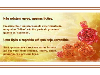 Não existem erros, apenas lições. Crescimento é um processo de experimentação, no qual as "falhas" são tão parte do processo  quanto os "sucessos". Uma lição é repetida até que seja aprendida. Será apresentada a você em várias formas,  até que você enfim entenda. Poderá, então,  passar para a próxima lição. 
