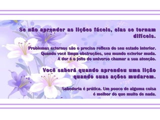 Se não aprender as lições fáceis, elas se tornam difíceis. Problemas externos são o preciso reflexo do seu estado interior. Quando você limpa obstruções, seu mundo exterior muda. A dor é o jeito do universo chamar a sua atenção. Você saberá quando aprendeu uma lição quando suas ações mudarem. Sabedoria é prática. Um pouco de alguma coisa é melhor do que muito de nada. 