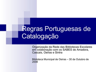 Regras Portuguesas de Catalogação Organização da Rede das Bibliotecas Escolares em colaboração com os SABES de Amadora, Cascais, Oeiras e Sintra Biblioteca Municipal de Oeiras – 30 de Outubro de 2008 