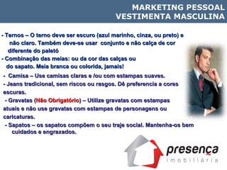 - Ternos – O terno deve ser escuro (azul marinho, cinza, ou preto) e  não claro. Também deve-se usar  conjunto e não calça de cor  diferente do paletó - Combinação das meias: ou da cor das calças ou  do sapato. Meia branca ou colorida, jamais! -  Camisa – Use camisas claras e /ou com estampas suaves. - Jeans tradicional, sem riscos ou rasgos. Dê preferencia a cores escuras. - Gravatas ( Não Obrigatório ) – Utilize gravatas com estampas  atuais e não use gravatas com estampas de personagens ou  caricaturas. - Sapatos – os sapatos compõem o seu traje social. Mantenha-os bem cuidados e engraxados.  MARKETING PESSOAL VESTIMENTA MASCULINA 