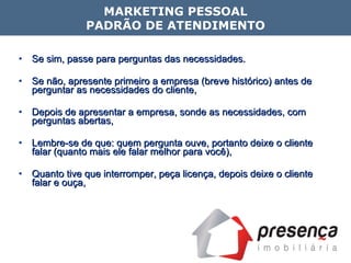 Se sim, passe para perguntas das necessidades.  Se não, apresente primeiro a empresa (breve histórico) antes de perguntar as necessidades do cliente, Depois de apresentar a empresa, sonde as necessidades, com perguntas abertas, Lembre-se de que: quem pergunta ouve, portanto deixe o cliente falar (quanto mais ele falar melhor para você), Quanto tive que interromper, peça licença, depois deixe o cliente falar e ouça, MARKETING PESSOAL PADRÃO DE ATENDIMENTO 