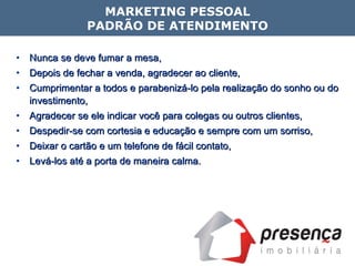 Nunca se deve fumar a mesa, Depois de fechar a venda, agradecer ao cliente,  Cumprimentar a todos e parabenizá-lo pela realização do sonho ou do investimento, Agradecer se ele indicar você para colegas ou outros clientes, Despedir-se com cortesia e educação e sempre com um sorriso, Deixar o cartão e um telefone de fácil contato, Levá-los até a porta de maneira calma. MARKETING PESSOAL PADRÃO DE ATENDIMENTO 