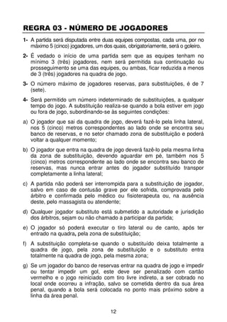REGRA 03 - NÚMERO DE JOGADORES
1- A partida será disputada entre duas equipes compostas, cada uma, por no
   máximo 5 (cinco) jogadores, um dos quais, obrigatoriamente, será o goleiro.
2- É vedado o início de uma partida sem que as equipes tenham no
   mínimo 3 (três) jogadores, nem será permitida sua continuação ou
   prosseguimento se uma das equipes, ou ambas, ficar reduzida a menos
   de 3 (três) jogadores na quadra de jogo.
3- O número máximo de jogadores reservas, para substituições, é de 7
   (sete).
4- Será permitido um número indeterminado de substituições, a qualquer
   tempo do jogo. A substituição realiza-se quando a bola estiver em jogo
   ou fora de jogo, subordinando-se às seguintes condições:
a) O jogador que sai da quadra de jogo, deverá fazê-lo pela linha lateral,
   nos 5 (cinco) metros correspondentes ao lado onde se encontra seu
   banco de reservas, e no setor chamado zona de substituição e poderá
   voltar a qualquer momento;
b) O jogador que entra na quadra de jogo deverá fazê-lo pela mesma linha
   da zona de substituição, devendo aguardar em pé, também nos 5
   (cinco) metros correspondente ao lado onde se encontra seu banco de
   reservas, mas nunca entrar antes do jogador substituído transpor
   completamente a linha lateral;
c) A partida não poderá ser interrompida para a substituição de jogador,
   salvo em caso de contusão grave por ele sofrida, comprovada pelo
   árbitro e confirmada pelo médico ou fisioterapeuta ou, na ausência
   deste, pelo massagista ou atendente;
d) Qualquer jogador substituto está submetido a autoridade e jurisdição
   dos árbitros, sejam ou não chamado a participar da partida;
e) O jogador só poderá executar o tiro lateral ou de canto, após ter
   entrado na quadra, pela zona de substituição;
f) A substituição completa-se quando o substituído deixa totalmente a
   quadra de jogo, pela zona de substituição e o substituto entra
   totalmente na quadra de jogo, pela mesma zona;
g) Se um jogador do banco de reservas entrar na quadra de jogo e impedir
   ou tentar impedir um gol, este deve ser penalizado com cartão
   vermelho e o jogo reiniciado com tiro livre indireto, a ser cobrado no
   local onde ocorreu a infração, salvo se cometida dentro da sua área
   penal, quando a bola será colocada no ponto mais próximo sobre a
   linha da área penal.

                                     12
 