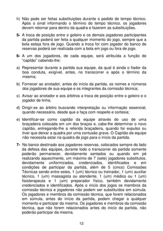 h) Não pode ser feitas substituições durante o pedido de tempo técnico.
   Após o sinal informando o término do tempo técnico, os jogadores
   devem retornar para dentro da quadra e fazerem as substituições.
5- A troca de posição entre o goleiro e os demais jogadores participantes
   da partida poderá ser feita a qualquer momento do jogo, sempre que a
   bola esteja fora de jogo. Quando a troca for com jogador do banco de
   reservas poderá ser realizada com a bola em jogo ou fora de jogo.
6- A um dos jogadores, de cada equipe, será atribuída a função de
   “capitão” cabendo-lhe:
a) Representar durante a partida sua equipe, da qual é ainda o fiador da
   boa conduta, exigível, antes, no transcorrer e após o término da
   mesma;
b) Fornecer ao anotador, antes do início da partida, os nomes e números
   dos jogadores de sua equipe e os integrantes da comissão técnica;
c) Avisar ao anotador e aos árbitros a troca de posição entre o goleiro e o
   jogador de linha;
d) Dirigir-se ao árbitro buscando interpretação ou informação essencial,
   quando necessário, desde que o faça com respeito e cortesia;
e) Identificar-se como capitão da equipe através do uso de uma
   braçadeira colocada em um dos braços e, cabe-lhe determinar o novo
   capitão, entregando-lhe a referida braçadeira, quando for expulso ou
   tiver que deixar a quadra por uma contusão grave. O Capitão da equipe
   não necessita estar na quadra de jogo para o início da partida.
7- No banco destinado aos jogadores reservas, colocados sempre do lado
   da defesa das equipes, durante todo o transcorrer da partida somente
   poderão permanecer, devidamente sentados ou quando em pé
   realizando aquecimento, um máximo de 7 (sete) jogadores substitutos,
   devidamente uniformizados, credenciados, identificados e em
   condições de participar da partida, além de 5 (cinco) Comissões
   Técnicas sendo entre estes, 1 (um) técnico ou treinador, 1 (um) auxiliar
   técnico, 1 (um) massagista ou atendente, 1 (um) médico ou 1 (um)
   fisioterapeuta e 1 (um) preparador físico, também devidamente
   credenciados e identificados. Após o início dos jogos os membros da
   comissão técnica e jogadores não podem ser substituídos em súmula.
   Os jogadores e membros da comissão técnica, que forem relacionados
   em súmula, antes do início da partida, podem chegar a qualquer
   momento e participar da mesma. Os jogadores e membros da comissão
   técnica, que não forem relacionados antes do inicio da partida, não
   poderão participar da mesma.

                                    13
 