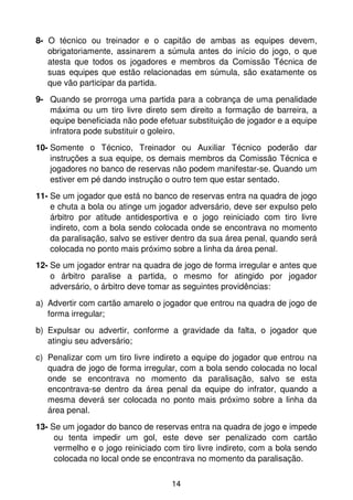 8- O técnico ou treinador e o capitão de ambas as equipes devem,
   obrigatoriamente, assinarem a súmula antes do início do jogo, o que
   atesta que todos os jogadores e membros da Comissão Técnica de
   suas equipes que estão relacionadas em súmula, são exatamente os
   que vão participar da partida.
9- Quando se prorroga uma partida para a cobrança de uma penalidade
   máxima ou um tiro livre direto sem direito a formação de barreira, a
   equipe beneficiada não pode efetuar substituição de jogador e a equipe
   infratora pode substituir o goleiro.
10- Somente o Técnico, Treinador ou Auxiliar Técnico poderão dar
    instruções a sua equipe, os demais membros da Comissão Técnica e
    jogadores no banco de reservas não podem manifestar-se. Quando um
    estiver em pé dando instrução o outro tem que estar sentado.
11- Se um jogador que está no banco de reservas entra na quadra de jogo
    e chuta a bola ou atinge um jogador adversário, deve ser expulso pelo
    árbitro por atitude antidesportiva e o jogo reiniciado com tiro livre
    indireto, com a bola sendo colocada onde se encontrava no momento
    da paralisação, salvo se estiver dentro da sua área penal, quando será
    colocada no ponto mais próximo sobre a linha da área penal.
12- Se um jogador entrar na quadra de jogo de forma irregular e antes que
    o árbitro paralise a partida, o mesmo for atingido por jogador
    adversário, o árbitro deve tomar as seguintes providências:
a) Advertir com cartão amarelo o jogador que entrou na quadra de jogo de
   forma irregular;
b) Expulsar ou advertir, conforme a gravidade da falta, o jogador que
   atingiu seu adversário;
c) Penalizar com um tiro livre indireto a equipe do jogador que entrou na
   quadra de jogo de forma irregular, com a bola sendo colocada no local
   onde se encontrava no momento da paralisação, salvo se esta
   encontrava-se dentro da área penal da equipe do infrator, quando a
   mesma deverá ser colocada no ponto mais próximo sobre a linha da
   área penal.
13- Se um jogador do banco de reservas entra na quadra de jogo e impede
     ou tenta impedir um gol, este deve ser penalizado com cartão
     vermelho e o jogo reiniciado com tiro livre indireto, com a bola sendo
     colocada no local onde se encontrava no momento da paralisação.


                                    14
 