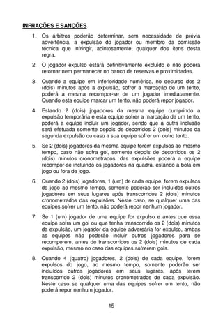 INFRAÇÕES E SANÇÕES
  1. Os árbitros poderão determinar, sem necessidade de prévia
     advertência, a expulsão do jogador ou membro da comissão
     técnica que infringir, acintosamente, qualquer dos itens desta
     regra.
  2. O jogador expulso estará definitivamente excluído e não poderá
     retornar nem permanecer no banco de reservas e proximidades.
  3. Quando a equipe em inferioridade numérica, no decurso dos 2
     (dois) minutos após a expulsão, sofrer a marcação de um tento,
     poderá a mesma recompor-se de um jogador imediatamente.
     Quando esta equipe marcar um tento, não poderá repor jogador.
  4. Estando 2 (dois) jogadores da mesma equipe cumprindo a
     expulsão temporária e esta equipe sofrer a marcação de um tento,
     poderá a equipe incluir um jogador, sendo que a outra inclusão
     será efetuada somente depois de decorridos 2 (dois) minutos da
     segunda expulsão ou caso a sua equipe sofrer um outro tento.
  5. Se 2 (dois) jogadores da mesma equipe forem expulsos ao mesmo
     tempo, caso não sofra gol, somente depois de decorridos os 2
     (dois) minutos cronometrados, das expulsões poderá a equipe
     recompor-se incluindo os jogadores na quadra, estando a bola em
     jogo ou fora de jogo.
  6. Quando 2 (dois) jogadores, 1 (um) de cada equipe, forem expulsos
     do jogo ao mesmo tempo, somente poderão ser incluídos outros
     jogadores em seus lugares após transcorridos 2 (dois) minutos
     cronometrados das expulsões. Neste caso, se qualquer uma das
     equipes sofrer um tento, não poderá repor nenhum jogador.
  7. Se 1 (um) jogador de uma equipe for expulso e antes que essa
     equipe sofra um gol ou que tenha transcorrido os 2 (dois) minutos
     da expulsão, um jogador da equipe adversária for expulso, ambas
     as equipes não poderão incluir outros jogadores para se
     recomporem, antes de transcorridos os 2 (dois) minutos de cada
     expulsão, mesmo no caso das equipes sofrerem gols.
  8. Quando 4 (quatro) jogadores, 2 (dois) de cada equipe, forem
     expulsos do jogo, ao mesmo tempo, somente poderão ser
     incluídos outros jogadores em seus lugares, após terem
     transcorrido 2 (dois) minutos cronometrados de cada expulsão.
     Neste caso se qualquer uma das equipes sofrer um tento, não
     poderá repor nenhum jogador.

                                15
 